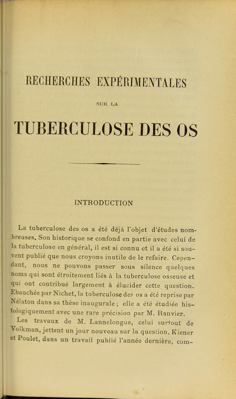 SUR LA TUBERCULOSE DES OS INTRODUCTION La tuberculose des os a été déjà l'objet d'études nom- breuses. Son historique se confond en partie avec celui de la tuberculose en général, il est si connu et il a été si sou- vent publié que nous croyons inutile de le refaire. Cepen- dant, nous ne pouvons passer sous silence quelques noms qui sont étroitement liés à la tuberculose osseuse et qui ont contribué largement à élucider cette question. Ebauchée par Nichet, la tuberculose de? os a été reprise par Nélaton dans sa thèse inaugurale ; elle a été étudiée his- tologiquement avec une rare précision par M. Ranvier. Les travaux de M. Lannelongue, celui surfout de Volkman, jettent un jour nouveau sur la question. Kiener et Poulet, dans un travail publié l'année dernière, com-