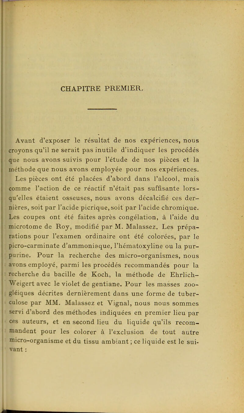 CHAPITRE PREMIER, Avant d'exposer le résultat de nos expériences, nous croyons qu'il ne serait pas inutile d'indiquer les procédés que nous avons suivis pour l'étude de nos pièces et la méthode que nous avons employée pour nos expériences. Les pièces ont été placées d'abord dans l'alcool, niais comme l'action de ce réactif n'était pas suffisante lors- qu'elles étaient osseuses, nous avons décalcifié ces der- nières, soit par l'acide picrique, soit par l'acide chromique. Les coupes ont été faites après congélation, à l'aide du microtome de Roy, modifié par M. Malassez. Les prépa- rations pour l'examen ordinaire ont été colorées, par le picro-carminate d'ammoniaque, l'hématoxyline ou la pur- purine. Pour la recherche des micro-organismes, nous ; avons employé, parmi les procédés recommandés pour la ! recherche du bacille de Koch, la méthode de Ehrlich- Weigert avec le violet de gentiane. Pour les masses zoo- i giéiques décrites dernièrement dans une forme de tuber- • culose par MM. Malassez et Vignal, nous nous sommes : servi d'abord des méthodes indiquées en premier lieu par • ces auteurs, et en second lieu du liquide qu'ils recom- mandent pour les colorer à l'exclusion de tout autre ■ micro-organisme et du tissu ambiant ; ce liquide est le sui- vant :