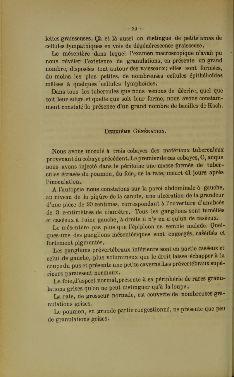 lettes graisseuses. Çà et là aussi on distingue de petits amas de cellules lympathiques en voie de dégénérescence graisseuse. Le mésentère dans lequel l'examen macroscopique n'avait pu nous révéler l'existence de granulations, en présente un grand nombre, disposées tout autour des vaisseaux; elles sont formées, du moins les plus petites, de nombreuses cellules épithélioïdes mêlées à quelques cellules lymphoïdes. Dans tous les tubercules que nous venons de décrire, quel que soit leur siège et quelle que soit leur forme, nous avons constam- ment constaté la présence d'un grand nombre de bacilles de Koch. Deuxième Génération. Nous avons inoculé à trois cobayes des matériaux tuberculeux provenant du cobaye précédent. Le premier de ces cobayes, C, auque nous avons injecté dans le péritoine une masse formée de tuber- cules écrasés du poumon, du foie, de la rate, meurt 41 jours après l'inoculation. A l'autopsie nous constatons sur la paroi abdominale à gauche, au niveau de la piqûre de la canule, une ulcération de la grandeur d'une pièce de 20 centimes, correspondant à l'ouverture d'un abcès de 3 centimètres de diamètre. Tous les ganglions sont tuméfiés et caséeux à 1 aine gauche, à droite il n'y en a qu'un de caséeux. Le mésentère pas plus que l'épiploon ne semble malade. Quel- ques-uns des ganglions mésentériques sont engorgés, caséifiés et fortement pigmentés. Les ganglions préverlébraux inférieurs sont en partie caséeux et celui de gauche, plus volumineux que le droit laisse échapper à la coupe du pus et présente une petite caverne.Les prévertébraux supé- rieurs paraissent normaux. Le foie,d'aspect normal,présente à sa périphérie de rares granu- lations grises qu'on ne peut distinguer qu'à la loupe. La rate, de grosseur normale, est couverte de nombreuses gra- nulations grises. Le poumon, en grande partie congestionné, ne présente que peu de granulations grises.