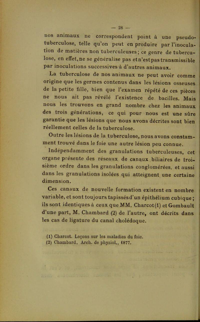 nos animaux ne correspondent point à une pseudo- tuberculose, telle qu'on peut en produire par l'inocula- tion de matières non tuberculeuses; ce genre de tubercu- lose, en effet,ne se généralise pas etn'estpastransmissible par inoculations successives à d'autres animaux. La tuberculose de nos animaux ne peut avoir comme origine que les germes contenus dans les lésions osseuses de la petite fille, bien que l'examen répété de ces pièces ne nous ait pas révélé l'existence de bacilles. Mais nous les trouvons en grand nombre chez les animaux, des trois générations, ce qui pour nous est une sûre garantie que les lésions que nous avons décrites sont bien réellement celles de la tuberculose. Outre les lésions de la tuberculose, nous avons constam- ment trouvé dans le foie une autre lésion peu connue. Indépendamment des granulations tuberculeuses, cet organe présente des réseaux de canaux biliaires de troi- sième ordre dans les granulations conglomérées, et aussi dans les granulations isolées qui atteignent une certaine dimension. Ces canaux de nouvelle formation existent en nombre variable, et sont toujourstapissésd'un épithélium cubique ; ils sont identiques à ceux que MM. Charcot(l) etGombault d'une part, M. Chambard (2) de l'autre, ont décrits dans les cas de ligature du canal cholédoque. (1) Charcot, Leçons sur les maladies du foie. (2) Chambard. Arch. de physiol., 1877.