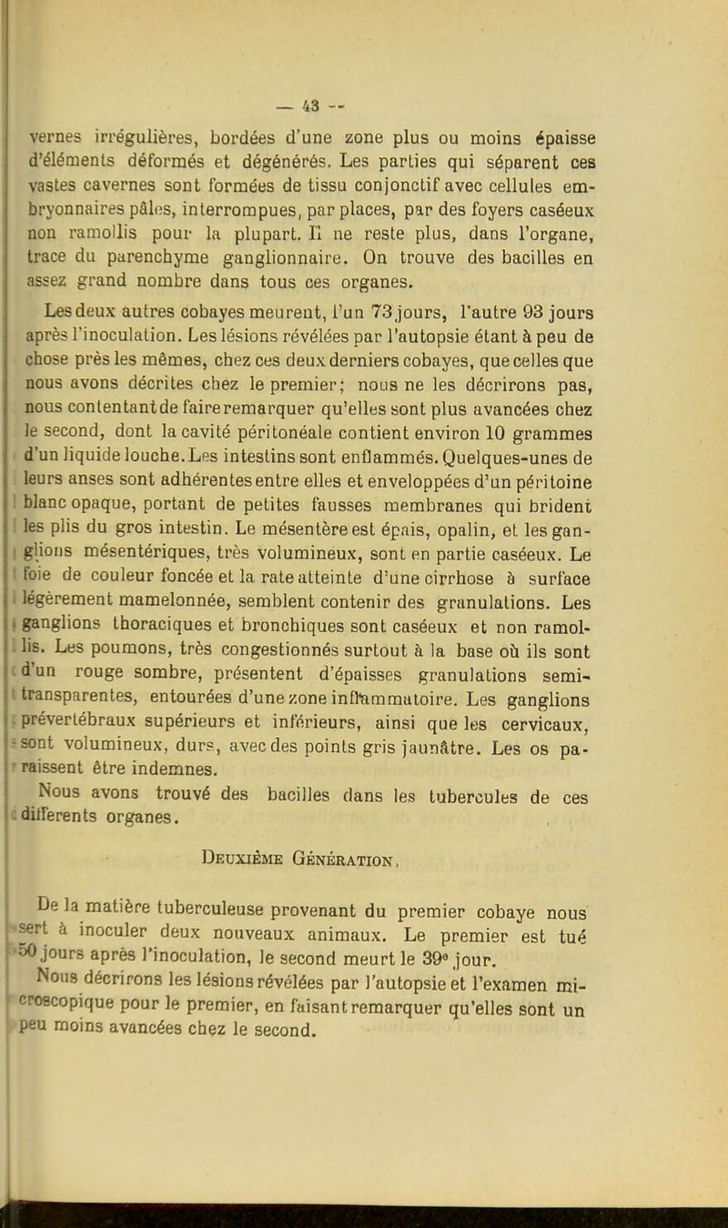 vernes iri'égulières, bordées d'une zone plus ou moins épaisse d'éléments déformés et dégénérés. Les parties qui séparent ces vastes cavernes sont formées de tissu conjonctif avec cellules em- bryonnaires pâles, interrompues, par places, par des foyers caséeux non ramollis pour la plupart. Il ne reste plus, dans l'organe, trace du parenchyme ganglionnaire. On trouve des bacilles en :issez grand nombre dans tous ces organes. Les deux autres cobayes meurent, l'un 73 Jours, l'autre 93 jours après l'inoculation. Les lésions révélées par l'autopsie étant à peu de chose près les mêmes, chez ces deux derniers cobayes, que celles que nous avons décrites chez le premier; nous ne les décrirons pas, nous conlentantde faire remarquer qu'elles sont plus avancées chez le second, dont la cavité péritonéale contient environ 10 grammes d'un liquide louche.Les intestins sont enflammés. Quelques-unes de leurs anses sont adhérentes entre elles et enveloppées d'un péritoine 1 blanc opaque, portant de petites fausses membranes qui brident 1 les plis du gros intestin. Le mésentère est épais, opalin, et lesgan- ! glions mésentériques, très volumineux, sont en partie caséeux. Le I foie de couleur foncée et la rate atteinte d'une cirrhose à surface 1 légèrement mamelonnée, semblent contenir des granulations. Les i ganglions thoraciques et bronchiques sont caséeux et non ramol- . lis. Les poumons, très congestionnés surtout à la base oh ils sont cd'un rouge sombre, présentent d'épaisses granulations semi- t transparentes, entourées d'une zone inflammatoire. Les ganglions ; prévertébraux supérieurs et inférieurs, ainsi que les cervicaux, «sont volumineux, durs, avec des points gris jaunâtre. Les os pa- r raissent être indemnes. Nous avons trouvé des bacilles dans les tubercules de ces cdifférents organes. Deuxième Génération, De la matière tuberculeuse provenant du premier cobaye nous sert à inoculer deux nouveaux animaux. Le premier est tué •'O jours après l'inoculation, le second meurt le 39« jour. Nous décrirons les lésions révélées par J'autopsie et l'examen mi- ^oscopique pour le premier, en faisant remarquer qu'elles sont un .^^u moins avancées chez le second.