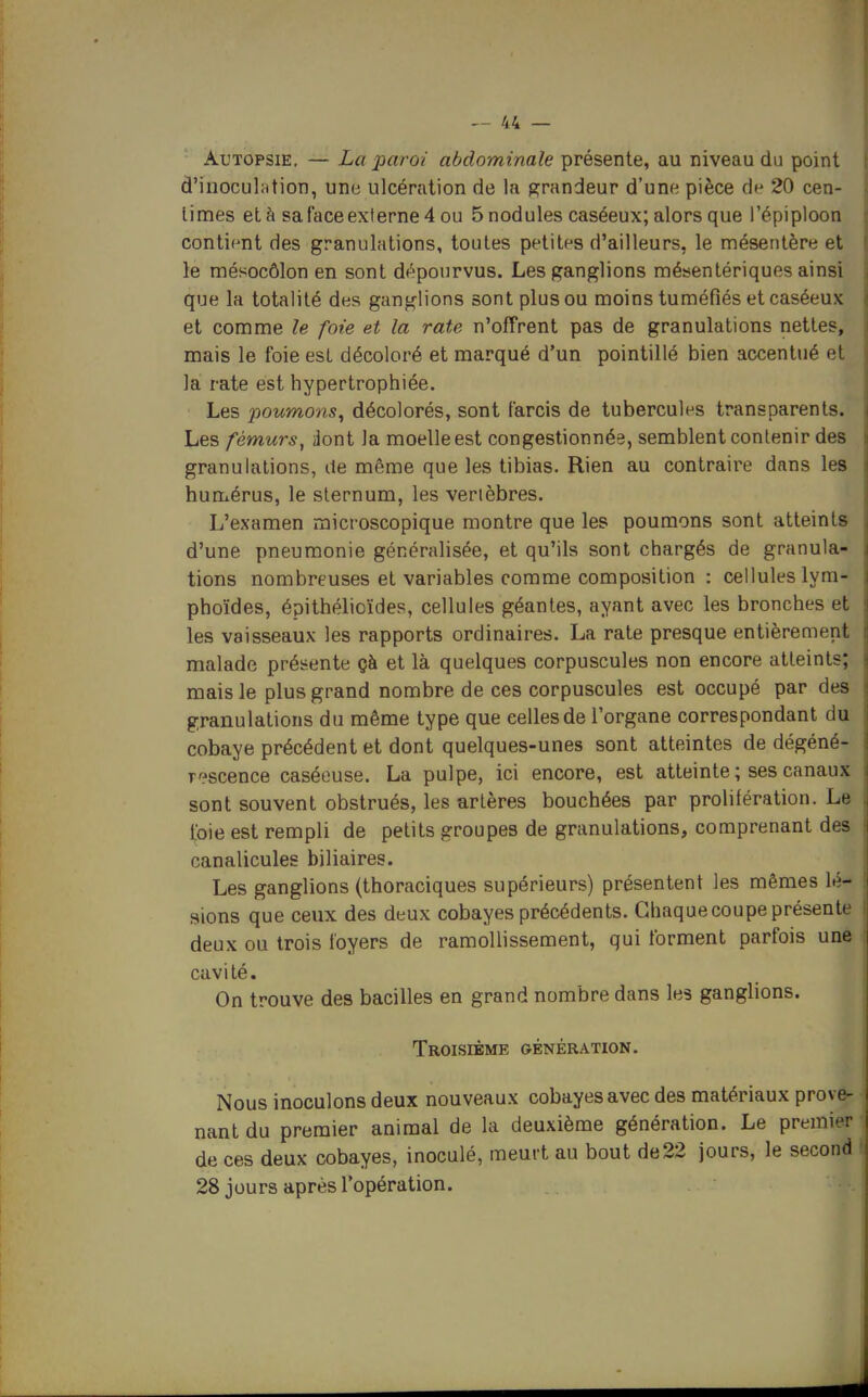 Autopsie. — La paroi abdominale présente, au niveau du point d'inoculMtion, une ulcération de la grandeur d'une pièce de 20 cen- times et à sa face externe 4 ou 5nodules caséeux; alors que l'épiploon contient des granulations, toutes petites d'ailleurs, le mésentère et le mésocôlon en sont dépourvus. Les ganglions mésenlériques ainsi que la totalité des ganglions sont plus ou moins tuméfiés et caséeux et comme le foie et la rate n'offrent pas de granulations nettes, mais le foie est décoloré et marqué d'un pointillé bien accentué et la rate est hypertrophiée. Les poumons^ décolorés, sont farcis de tubercules transparents. Les fémurs^ ilont la moelle est congestionnée, semblent contenir des granulations, de même que les tibias. Rien au contraire dans les humérus, le sternum, les vertèbres. L'examen microscopique montre que les poumons sont atteints d'une pneumonie généralisée, et qu'ils sont chargés de granula- tions nombreuses et variables comme composition : cellules lym- phoïdes, épithélioïdes, cellules géantes, ayant avec les bronches et les vaisseaux les rapports ordinaires. La rate presque entièrement malade présente çà et là quelques corpuscules non encore atteints; mais le plus grand nombre de ces corpuscules est occupé par des granulations du même type que celles de l'organe correspondant du cobaye précédent et dont quelques-unes sont atteintes de dégéné- r':'scence caséouse. La pulpe, ici encore, est atteinte ; ses canaux sont souvent obstrués, les artères bouchées par prolifération. Le foie est rempli de petits groupes de granulations, comprenant des canalicules biliaires. ' Les ganglions (thoraciques supérieurs) présentent les mêmes lé- sions que ceux des deux cobayes précédents. Chaque coupe présente deux ou trois loyers de ramollissement, qui forment parfois une cavité. On trouve des bacilles en grand nombre dans les ganglions. Troisième génération. Nous inoculons deux nouveaux cobayes avec des matériaux prove- nant du premier animal de la deuxième génération. Le premier de ces deux cobayes, inoculé, meurt au bout de22 jours, le second 28 jours après l'opération.