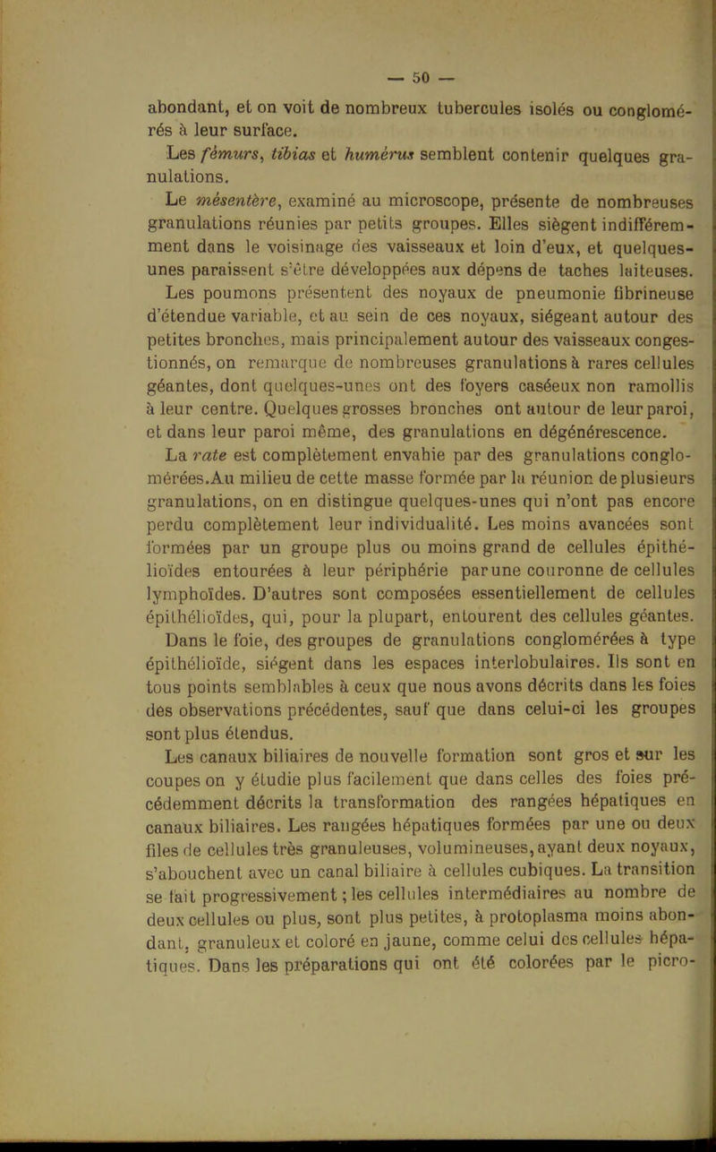 abondant, et on voit de nombreux tubercules isolés ou conglomé- rés à leur surface. Les fémurs, tibias et humérus semblent contenir quelques gra- nulations. Le mésentère, examiné au microscope, présente de nombreuses granulations réunies par petits groupes. Elles siègent indifférem- ment dans le voisinage (ies vaisseaux et loin d'eux, et quelques- unes paraissent s'être développées aux dépens de taches laiteuses. Les poumons présentent des noyaux de pneumonie fibrineuse d'étendue variable, et au sein de ces noyaux, siégeant autour des petites bronches, mais principalement autour des vaisseaux conges- tionnés, on remarque de nombreuses granulations à rares cellules géantes, dont quelques-unes ont des foyers caséeux non ramollis à leur centre. Quelques grosses bronches ont autour de leur paroi, et dans leur paroi même, des granulations en dégénérescence. La rate est complètement envahie par des granulations conglo- mérées.Au milieu de cette masse formée par la réunion de plusieurs granulations, on en distingue quelques-unes qui n'ont pas encore perdu complètement leur individualité. Les moins avancées sont formées par un groupe plus ou moins grand de cellules épithé- lioïdes entourées h leur périphérie parune couronne de cellules lymphoïdes. D'autres sont composées essentiellement de cellules épithélioïdes, qui, pour la plupart, entourent des cellules géantes. Dans le foie, des groupes de granulations conglomérées à type épithélioïde, siègent dans les espaces interlobulaires. Ils sont en tous points semblables à ceux que nous avons décrits dans les foies des observations précédentes, sauf que dans celui-ci les groupes sont plus étendus. Les canaux biliaires de nouvelle formation sont gros et »ur les coupes on y étudie plus facilement que dans celles des foies pré- cédemment décrits la transformation des rangées hépatiques en canaux biliaires. Les rangées hépatiques formées par une ou deux files de cellules très granuleuses, volumineuses, ayant deux noyaux, s'abouchent avec un canal biliaire à cellules cubiques. La transition se fait progressivement ; les cellules intermédiaires au nombre de deux cellules ou plus, sont plus petites, à protoplasma moins abon- dant, granuleux et coloré en jaune, comme celui des cellules hépa- tiques. Dans les préparations qui ont été colorées par le picrn-