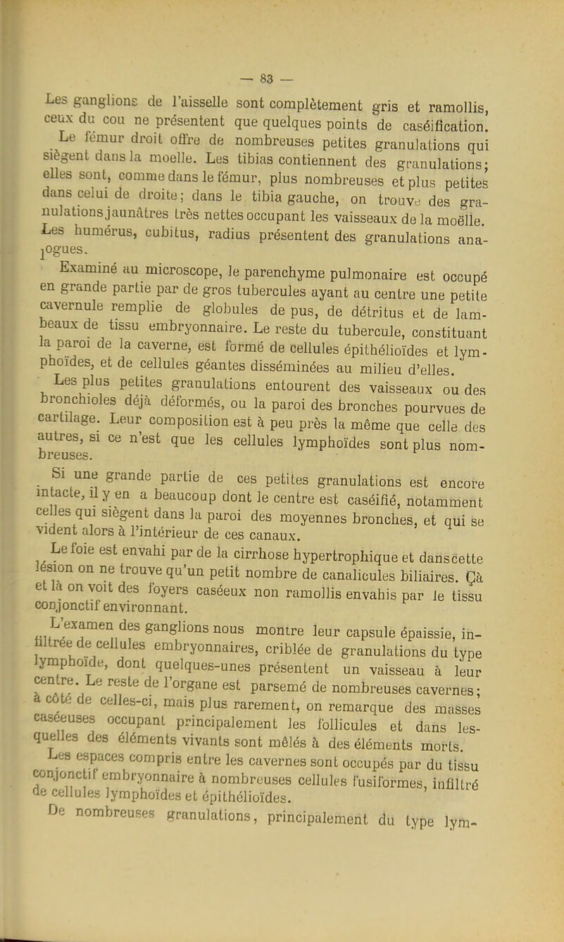 Les ganglions de l'aisselle sont complètement gris et ramollis, ceux du cou ne présentent que quelques points de caséifîcation. Le lemur droit offre de nombreuses petites granulations qui siègent dans la moelle. Les tibias contiennent des granulations- elles sont, comme dans le fémur, plus nombreuses et plus petites dans celui de droite; dans le tibia gauche, on trouve des gra- nulations jaunâtres très nettes occupant les vaisseaux delà moëlle Les humérus, cubitus, radius présentent des granulations ana- logues. Examiné au microscope, le parenchyme pulmonaire est occupé en grande partie par de gros tubercules ayant au centre une petite cavernule remplie de globules de pus, de détritus et de lam- beaux de tissu embryonnaire. Le reste du tubercule, constituant la paroi de la caverne, est formé de cellules épithélioïdes et lym- phoides, et de cellules géantes disséminées au milieu d'elles Les plus petites granulations entourent des vaisseaux ou des bronchioles déjà déformés, ou la paroi des bronches pourvues de cartilage. Leur composition est à peu près la même que celle des autres, si ce n'est que les cellules lymphoïdes sont plus nom- breuses. Si une grande partie de ces petites granulations est encore intacte, il y en a beaucoup dont le centre est caséifié, notamment celles qm siègent dans la paroi des moyennes bronches, et qui se vident alors à l'intérieur de ces canaux. Le foie est envahi par de la cirrhose hypertrophique et danscette lésion on ne trouve qu'un petit nombre de canalicules biliaires. Çà et la on voit des foyers caséeux non ramollis envahis par le tissu conjonctif environnant. L'examen des ganglions nous montre leur capsule épaissie, in- hltrée de cellules embryonnaires, criblée de granulations du type lyniphoide, dont quelques-unes présentent un vaisseau à leur centre. Le reste de l'organe est parsemé de nombreuses cavernes; à cote de celles-ci, mais plus rarement, on remarque des masses caséeuses occupant principalement les follicules et dans les- quelles des éléments vivants sont mêlés à des éléments morts Les espaces compris entre les cavernes sont occupés par du tissu conjonctif embryonnaire à nombreuses cellules fusiformes, infiltré cie cellules lymphoïdes et épithélioïdes. De nombreuses granulations, principalement du type lym-