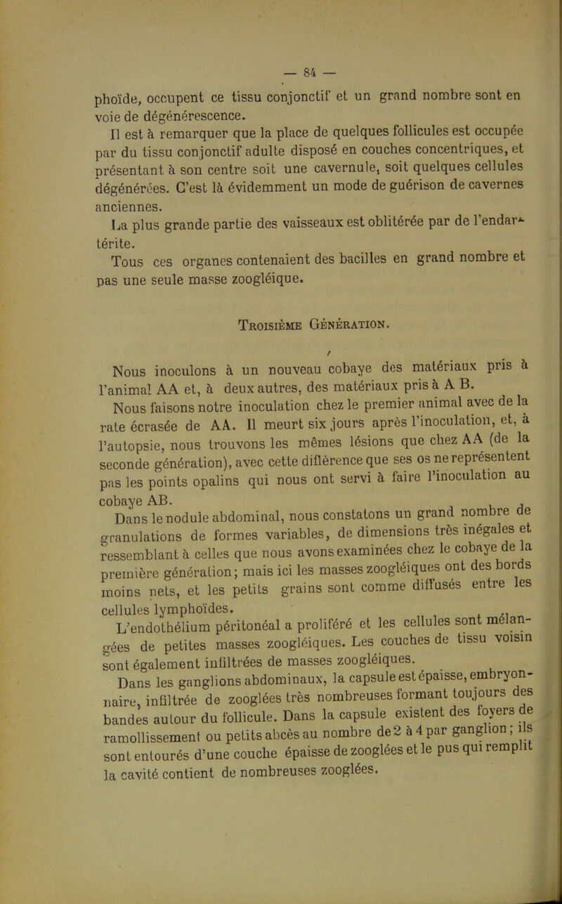 phoïde, occupent ce tissu conjonctif et un grand nombre sont en voie de dégénérescence. Il est h remarquer que la place de quelques follicules est occupée par du tissu conjonctif adulte disposé en couches concentriques, et présentant à son centre soit une cavernule, soit quelques cellules dégénérées. C'est là évidemment un mode de guérison de cavernes anciennes. La plus grande partie des vaisseaux est oblitérée par de l'endav- térite. Tous ces organes contenaient des bacilles en grand nombre et pas une seule masse zoogléique. Troisième Génération. Nous inoculons à un nouveau cobaye des matériaux pris à l'animal AA et, à deux autres, des matériaux pris à A B. Nous faisons notre inoculation chez le premier animal avec de la rate écrasée de AÂ. Il meurt six jours après l'inoculation, et, à l'autopsie, nous trouvons les mêmes lésions que chez AA (de la seconde génération), avec cette diflérence que ses os ne représentent pas les points opalins qui nous ont servi à faire l'inoculation au cobaye AB. Dans le nodule abdominal, nous constatons un grand nombre de granulations de formes variables, de dimensions très mégales et ressemblant à celles que nous avons examinées chez le cobaye de la première génération; mais ici les masses zoogléiques ont des bords moins nets, et les petits grains sont comme diffusés entre les cellules lymphoïdes. L'endothélium péritonéal a proliféré et les cellules sont mélan- gées de petites masses zoogléiques. Les couches de tissu voism sont également infiltrées de masses zoogléiques. Dans les ganglions abdominaux, la capsule est épaisse, embryon- naire, infiltrée de zooglées très nombreuses formant toujours des bandes autour du follicule. Dans la capsule existent des foyers de ramollissement ou petits abcès au nombre de2 à4par ganglion; ils sont enlourés d'une couche épaisse de zooglées et le pus qui remplit la cavité contient de nombreuses zooglées.