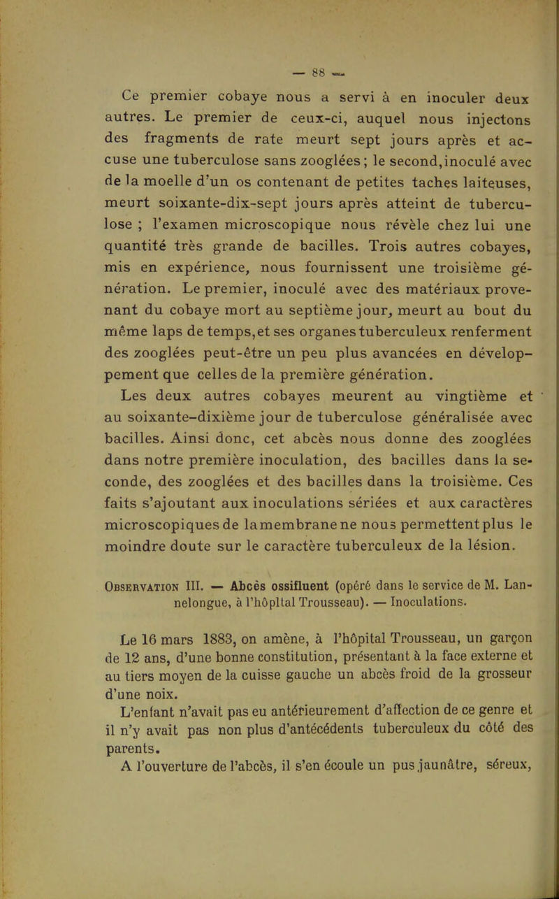 Ce premier cobaye nous a. servi à en inoculer deux autres. Le premier de ceux-ci, auquel nous injectons des fragments de rate meurt sept jours après et ac- cuse une tuberculose sans zooglées; le second,inoculé avec de la moelle d'un os contenant de petites taches laiteuses, meurt soixante-dix-sept jours après atteint de tubercu- lose ; l'examen microscopique nous révèle chez lui une quantité très grande de bacilles. Trois autres cobayes, mis en expérience, nous fournissent une troisième gé- nération. Le premier, inoculé avec des matériaux prove- nant du cobaye mort au septième jour, meurt au bout du même laps de temps,et ses organes tuberculeux renferment des zooglées peut-être un peu plus avancées en dévelop- pement que celles de la première génération. Les deux autres cobayes meurent au vingtième et ' au soixante-dixième jour de tuberculose généralisée avec bacilles. Ainsi donc, cet abcès nous donne des zooglées dans notre première inoculation, des bacilles dans la se- conde, des zooglées et des bacilles dans la troisième. Ces faits s'ajoutant aux inoculations sériées et aux caractères microscopiques de la membrane ne nous permettent plus le moindre doute sur le caractère tuberculeux de la lésion. Observation III. — Abcès ossifluent (opéré dans le service de M, Lan- nelongue, à l'hôpital Trousseau). — Inoculations. Le 16 mars 1883, on amène, à l'hôpital Trousseau, un garçon de 12 ans, d'une bonne constitution, présentant à la face externe et au tiers moyen de la cuisse gauche un abcès froid de la grosseur d'une noix. L'enfant n'avait pas eu antérieurement d'aftcction de ce genre et il n'y avait pas non plus d'antécédents tuberculeux du côté des parents. A l'ouverture de l'abcès, il s'en écoule un pus jaunâtre, séreux,