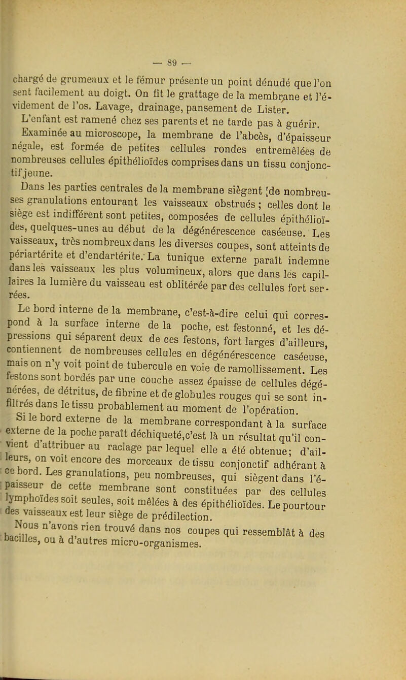 chargé de grumeaux et le fémur présente un point dénudé que l'on sent facilement au doigt. On fit le grattage de la membr;ine et l'é- videment de l'os. Lavage, drainage, pansement de Lister. L'entant est ramené chez ses parents et ne tarde pas à guérir. Examinée au microscope, la membrane de l'abcès, d'épaisseur négale, est formée de petites cellules rondes entremêlées de nombreuses cellules épithélioïdes comprises dans un tissu conjonc- tifjeune. Dans les parties centrales de la membrane siègent [de nombreu- ses granulations entourant les vaisseaux obstrués ; celles dont le siège est indifférent sont petites, composées de cellules épithélioï- des, quelques-unes au début de la dégénérescence caséeuse Les vaisseaux, très nombreux dans les diverses coupes, sont atteints de périartériteetd'endartérite. La tunique externe paraît indemne dans les vaisseaux les plus volumineux, alors que dans les capil- laires la lumière du vaisseau est oblitérée par des cellules fort ser- rées. Le bord interne de la membrane, c'est-à-dire celui qui corres- pond à la surface interne delà poche, est festonné, et les dé- pressions qui séparent deux de ces festons, fort larges d'ailleurs contiennent de nombreuses cellules en dégénérescence caséeuse! mais on n y voit point de tubercule en voie de ramollissement. Les festons sont bordés par une couche assez épaisse de cellules dégé- nérées de détritus, de fibrine et de globules rouges qui se sont in- filtrés dans le tissu probablement au moment de l'opération Si le bord externe de la membrane correspondant à la surface . externe de la poche paraît déchiqueté.c'est là un résultat qu'il con- vient d attribuer au raclage par lequel elle a été obtenue; d'ail- . leurs, on voit encore des morceaux de tissu conjonctif adhérant à : ce bord. Les granulations, peu nombreuses, qui siègent dans l'é- paisseur de cette membrane sont constituées par des cellules lymphoidessoit seules, soit mêlées à des épithélioïdes. Le pourtour des vaisseaux est leur siège de prédilection. Nous n'avons rien trouvé dans nos coupes qui ressemblât à des bacilles, ou à d'autres micro-organismes.