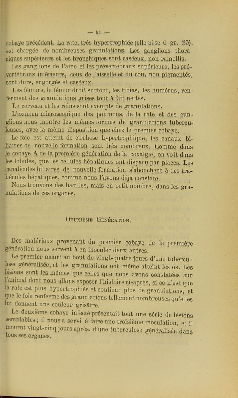 cobaye précédent. La rate, très hypertrophiée (elle pèse 6 gr. 25), est chargée de nombreuses granulations, Les ganglions thora- ciques supérieurs et les bronchiques sont caséeux, non ramollis. Les ganglions de l'aine et les prévertébraux supérieurs, les pré- vertébraux inférieurs, ceux de Taisselle et du cou, non pigmentés, sont durs, engorgés et caséeux. Les fémurs, le fémur droit surtout, les tibias, les humérus, ren- ferment des granulations grises tout à fait nettes. Le cerveau et les reins sont exempts de granulations. L'examen microscopique des poumons, de la rate et des gan- glions nous montre les mêmes formes de granulations tubercu- leuses, avec la même disposition que chez le premier cobaye. Le foie est atteint de cirrhose hypertrophique, les canaux bi- liaires de nouvelle formation sont très nombreux. Comme dans le cobaye A de la première génération de la coxalgie, on voit dans les lobules, que les cellules hépatiques ont disparu par places. Les canalicules biliaires de nouvelle formation s'abouchent à des tra- bécules hépatiques, comme nous l'avons déjà constaté. Nous trouvons des bacilles, mais en petit nombre, dans les gra- nulations de ces organes. Deuxième Génération. Des matériaux provenant du premier cobaye de la première génération nous servent à en inoculer deux autres. Le premier meurt au bout de vingt-quatre jours d'une tubercu- lose généraHsée, et les granulations ont même atteint les os. Les lésions sont les mêmes que celles que nous avons constatées sur l'animal dont nous allons exposer l'histoire ci-après, si ce n'est que la rate est plus hypertrophiée et contient plus de granulations, et que le foie renferme des granulations tellement nombreuses qu'elles lui donnent une couleur grisâtre. Le deuxième cobaye infecté présentait tout une série de lésions semblables; il nous a servi à faire une troisième inoculation, et il mourut vingt-cinq jours après, d'une tuberculose généralisée'dans tous ses organes.