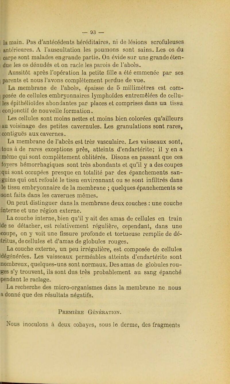 la main. Pas d'antécédents héréditaires, ni de lésions scrofuleuses antérieures. A l'auscultation les poumons sont sains. Les os du carpe sont malades en grande partie. On évide sur une grande éten- due les os dénudés et on racle les parois de l'abcès. Aussitôt après l'opération la petite fille a été emmenée par ses . parents et nous l'avons complètement perdue de vue. La membrane de l'abcès, épaisse de 5 millimètres est com- : posée de cellules embryonnaires lymphoïdes entremêlées de cellu- les épithélioïdes abondantes par places et comprises dans un tissu . conjonctif de nouvelle formation. Les cellules sont moins nettes et moins bien colorées qu'ailleurs •au voisinage des petites cavernules. Les granulations sont rares, :contiguë3 aux cavernes. La membrane de l'abcès est très vasculaire. Les vaisseaux sont, tous à de rares exceptions près, atteints d'endartérite; il y en a :même qui sont complètement oblitérés. Disons en passant que ces foyers hémorrhagiques sont très abondants et qu'il y a des coupes :qui sont occupées presque en totalité par des épanchements san- ;guins qui ont refoulé le tissu environnant ou se sont infiltrés dans le tissu embryonnaire de la membrane ; quelques épanchements se ^sont faits dans les cavernes mêmes. On peut distinguer dans la membrane deux couches : une couche interne et une région externe. La couche interne, bien qu'il y ait des amas de cellules en train ;de se détacher, est relativement régulière, cependant, dans une coupe, on y voit une fissure profonde et tortueuse remplie de dé- itritus, de cellules et d'amas de globules rouges. La couche externe, un peu irrégulière, est composée de cellules dégénérées. Les vaisseaux perméables atteints d'endartérite sont nombreux, quelques-uns sont normaux. Des amas de globules rou- ges s'y trouvent, ils sont dus très probablement au sang épanché pendant le raclage. La recherche des micro-organismes dans la membrane ne nous a donné que des résultats négatifs. Première Génération. Nous inoculons à deux cobayes, sous le derme, des fragments