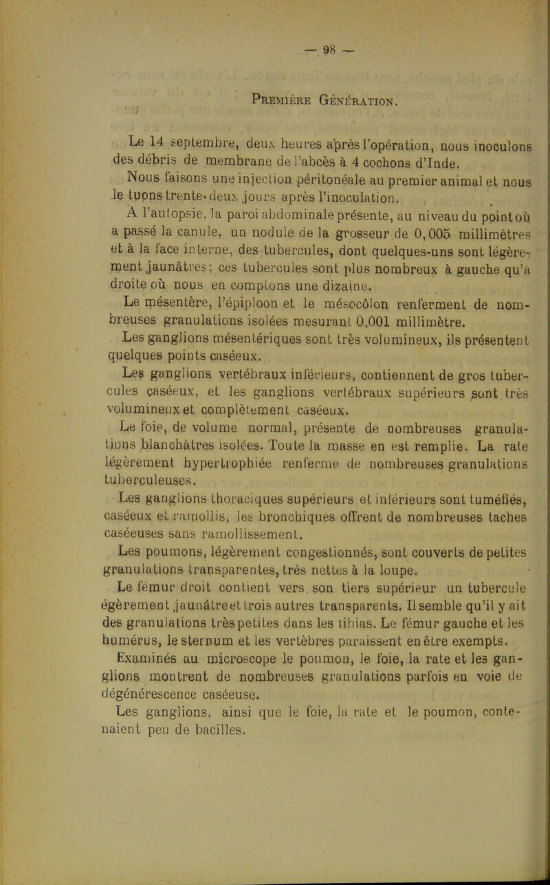 Première Génération. Le 14 teptembre, deux heures après l'opération, nous inoculons des débris de membrane de l'abcès à 4 cochons d'Inde. Nous faisons une injeclion péritonéale au premier animal et nous le tuons trente-deux jours après l'inoculation. A Fautoppie, la paroi abdominale présente, au niveau du pointoù a passé la canule, un nodule de la grosseur de 0,005 millimètres et à la face interne, des tubercules, dont quelques-uns sont légère- ment jaunâtres; ces tubercules sont plus nombreux à gauche qu'a droite où nous en comptons une dizaine. Le mésentère, l'épiploon et le mésocôlon renferment de nom- breuses granulations isolées mesurant 0,001 millimètre. Les ganglions mésentériques sont très volumineux, ils présentent quelques points caséeux. Les ganglions vertébraux inférieurs, contiennent de gros tuber- cules çaséeux, et les ganglions verlébraux supérieurs sont très volumineux et complètement caséeux. Le foie, de volume normal, présente de nombreuses granula- tions blanchâtres isolées. Toute la masse en est remplie. La rate légèrement hypertrophiée renferme de nombreuses granulations tuberculeuses. Les ganglions thoraciques supérieurs et inférieurs sont tuméfiés, caséeux et i-amollis, les bronchiques ofï'rent de nombreuses taches caséeuses sans ramollissement. Les poumons, légèrement congestionnés, sont couverts de petites granulations transparentes, très nettes à la loupe. Le fémur droit contient vers son tiers supérieur un tubercule égèrementjaunâtreet trois autres transparents. Il semble qu'il y ait des granulations très petites dans les tibias. Le fémur gauche et les humérus, le sternum et les vertèbres paraissent en être exempts. Examinés au microscope le poumon, le foie, la rate et les gan- glions montrent de nombreuses granulations parfois en voie de dégénérescence caséeuse. Les ganglions, ainsi que le foie, la rate et le poumon, conte- naient peu de bacilles.