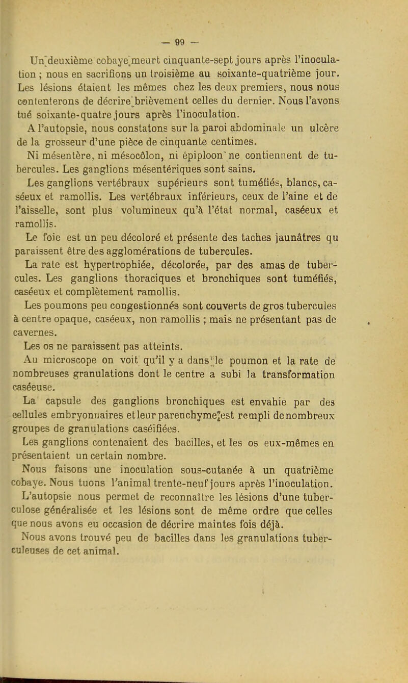 Un[deuxième cobaye^meurt cinquanle-sept jours après l'inocula- tion ; nous en sacrifions un Iroisième au Koixante-quatriènae jour. Les lésions étaient les mêmes chez les deux premiers, nous nous contenterons de décrire' brièvement celles du dernier. Nous l'avons tué soixante-quatre jours après l'inoculation. A l'autopsie, nous constatons sur la paroi abdominale un ulcère de la grosseur d'une pièce de cinquante centimes. Ni mésentère, ni mésocôlon, ni épiploon\ne contiennent de tu- bercules. Les ganglions mésentériques sont sains. Les ganglions vertébraux supérieurs sont tuméfiés, blancs, ca- séeux et ramollis. Les vertébraux inférieurs, ceux de l'aine et de l'aisselle, sont plus volumineux qu'à l'état normal, caséeux et ramollis. Le foie est un peu décoloré et présente des taches jaunâtres qu paraissent être des agglomérations de tubercules. La rate est hypertrophiée, décolorée, par des amas de tuber- cules. Les ganglions thoraciques et bronchiques sont tuméfiés, caséeux et complètement ramollis. Les poumons peu congestionnés sont couverts de gros tubercules à centre opaque, caséeux, non ramollis ; mais ne présentant pas de cavernes. Les os ne paraissent pas atteints. Au microscope on voit qu'il y a dans';le poumon et la rate de nombreuses granulations dont le centre a subi la transformation caséeuse. La capsule des ganglions bronchiques est envahie par des cellules embryonnaires etleur parenchyme^est rempli denombreux groupes de granulations caséifiées. Les ganglions contenaient des bacilles, et les os eux-mêmes en présentaient un certain nombre. Nous faisons une inoculation sous-cutanée à un quatrième cobaye. Nous tuons l'animal trente-neuf jours après l'inoculation. L'autopsie nous permet de reconnaître les lésions d'une tuber- culose généralisée et les lésions sont de même ordre que celles que nous avons eu occasion de décrire maintes fois déjà. Nous avons trouvé peu de bacilles dans les granulations tuber- culeuses de cet animal. i