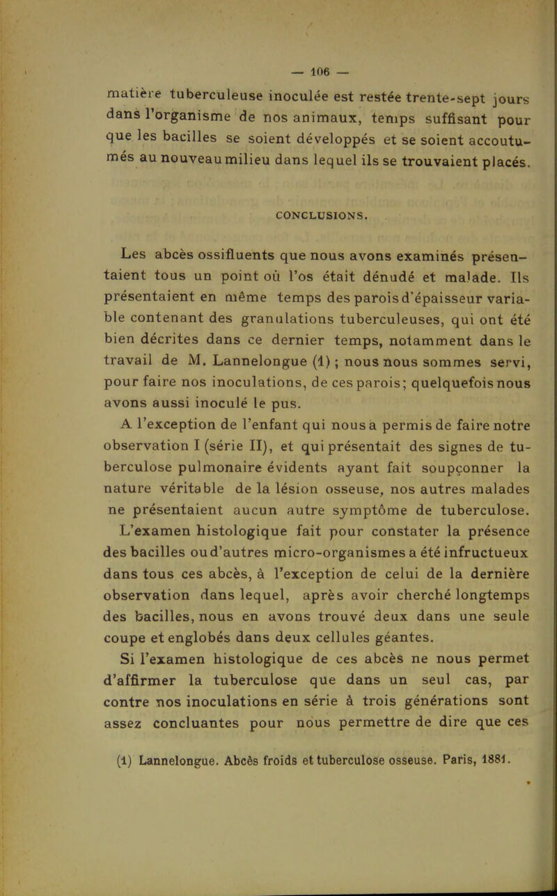 matière tuberculeuse inoculée est restée trente-sept jours dans l'organisme de nos animaux, temps suffisant pour que les bacilles se soient développés et se soient accoutu- més au nouveau milieu dans lequel ils se trouvaient placés. CONCLUSIONS. Les abcès ossifluents que nous avons examinés présen- taient tous un point où l'os était dénudé et malade. Ils présentaient en même temps des parois d'épaisseur varia- ble contenant des granulations tuberculeuses, qui ont été bien décrites dans ce dernier temps, notamment dans le travail de M. Lannelongue (1); nous nous sommes servi, pour faire nos inoculations, de ces parois; quelquefois nous avons aussi inoculé le pus, A l'exception de l'enfant qui nous a permis de faire notre observation I (série II), et qui présentait des signes de tu- berculose pulmonaire évidents ayant fait soupçonner la nature véritable de la lésion osseuse, nos autres malades ne présentaient aucun autre symptôme de tuberculose. L'examen histologique fait pour constater la présence des bacilles ou d'autres micro-organismes a été infructueux dans tous ces abcès, à l'exception de celui de la dernière observation dans lequel, après avoir cherché longtemps des bacilles, nous en avons trouvé deux dans une seule coupe et englobés dans deux cellules géantes. Si l'examen histologique de ces abcès ne nous permet d'affirmer la tuberculose que dans un seul cas, par contre nos inoculations en série à trois générations sont assez concluantes pour nous permettre de dire que ces (1) Lannelongue. Abcès froids et tuberculose osseuse. Paris, 1881.