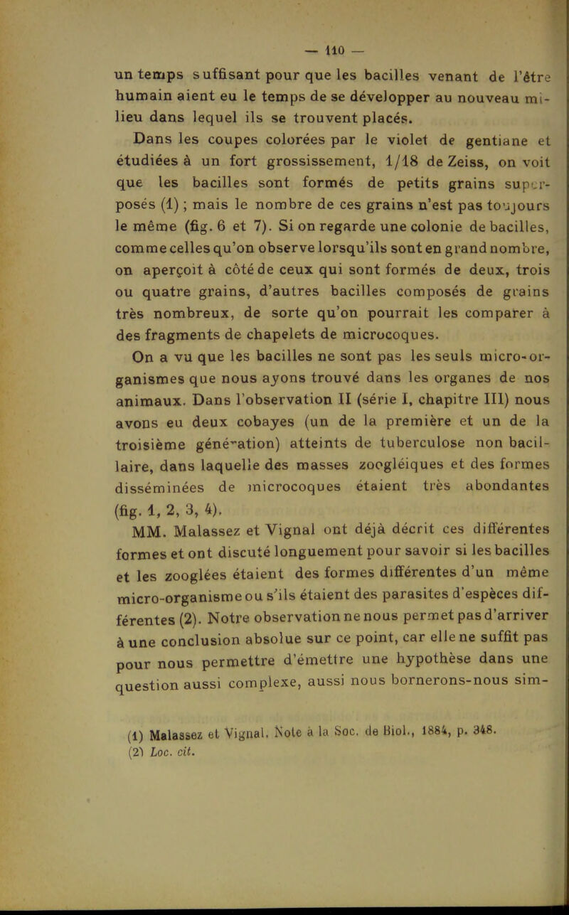 — ilO — un temps suffisant pour que les bacilles venant de l'être humain aient eu le temps de se développer au nouveau mi- lieu dans lequel ils se trouvent placés. Dans les coupes colorées par le violet de gentiane et étudiées à un fort grossissement, 1/18 de Zeiss, on voit que les bacilles sont formés de petits grains sup i- posés (1) ; mais le nombre de ces grains n'est pas toujours le même (fig. 6 et 7). Si on regarde une colonie de bacilles, comme celles qu'on observe lorsqu'ils sont en grand nom'ure, on aperçoit à côté de ceux qui sont formés de deux, trois ou quatre grains, d'autres bacilles composés de grains très nombreux, de sorte qu'on pourrait les comparer à des fragments de chapelets de microcoques. On a vu que les bacilles ne sont pas les seuls micro-or- ganismes que nous ayons trouvé dans les organes de nos animaux. Dans l'observation II (série I, chapitre III) nous avons eu deux cobayes (un de la première et un de la troisième génération) atteints de tuberculose non bacil- laire, dans laquelle des masses zoogléiques et des formes disséminées de inicrocoques étaient très abondantes (fig. 1, 2, 3, 4). MM. Malassez et Vignai ont déjà décrit ces différentes formes et ont discuté longuement pour savoir si les bacilles et les zooglées étaient des formes différentes d'un même micro-organisme ou s'ils étaient des parasites d'espèces dif- férentes (2). Notre observation ne nous permet pas d'arriver à une conclusion absolue sur ce point, car elle ne suffit pas pour nous permettre d'émettre une hypothèse dans une question aussi complexe, aussi nous bornerons-nous sim- (1) Malassez et Vignai. Noie à la Soc. de Biol., 1884, p. 348. (21 Loc. cit.
