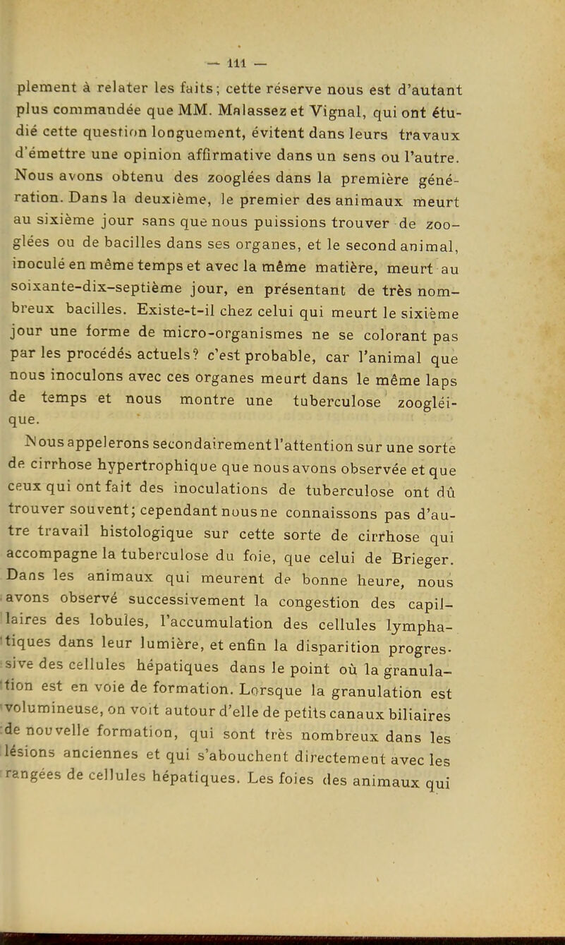 plement à relater les faits; cette réserve nous est d'autant plus commandée que MM. Malassezet Vignal, qui ont étu- dié cette question longuement, évitent dans leurs travaux d'émettre une opinion affirmative dans un sens ou l'autre. Nous avons obtenu des zooglées dans la première géné- ration. Dans la deuxième, le premier des animaux meurt au sixième jour sans que nous puissions trouver de zoo- glées ou de bacilles dans ses organes, et le second animal, inoculé en même temps et avec la même matière, meurt au soixante-dix-septième jour, en présentant de très nom- breux bacilles. Existe-t-il chez celui qui meurt le sixième jour une forme de micro-organismes ne se colorant pas par les procédés actuels? c'est probable, car l'animal que nous inoculons avec ces organes meurt dans le même laps de temps et nous montre une tuberculose ' zoogléi- que. ^Jous appelerons secondairement l'attention sur une sorte de cirrhose hypertrophique que nous avons observée et que ceux qui ont fait des inoculations de tuberculose ont dû trouver souvent; cependant nousne connaissons pas d'au- tre travail histologique sur cette sorte de cirrhose qui accompagne la tuberculose du foie, que celui de Brieger. Dans les animaux qui meurent de bonne heure, nous i avons observé successivement la congestion des capil- laires des lobules, l'accumulation des cellules lympha- itiques dans leur lumière, et enfin la disparition progrès- sive des cellules hépatiques dans le point où la granula- 'tion est en voie de formation. Lorsque la granulation est ^volumineuse, on voit autour d'elle de petits canaux biliaires :de nouvelle formation, qui sont très nombreux dans les lésions anciennes et qui s'abouchent directement avecles rangées de cellules hépatiques. Les foies des animaux qui