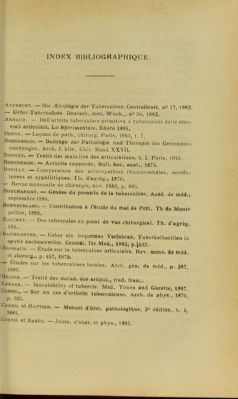 INDEX BIBLIOGRAPHIQUE. AUFRECHT, — Die .-ttiologie der Tuberculose. Centralblatt, n 17,1882. — Ueber Tuberculose. Deulscli. med. VVocli., n I^O, 1882. Arnaud. — Dellartrite tuberculare primitiva o tuioerculosi délie slno- viaii artlcolari. Lo Spsrimeûtale. Enefo 1884. Berne. —Leçons de path. chirurg. Paris, 1863, t. I. BOEGEHOLD, Beitrâge zur Patiiologie und Thérapie der Gelynlieni- zundungen. Arch. f. klin. Chir. Band XXVIL Bonnet. Traité des maladies des aiticulations, t. I. Paris, \8'ib. Boucheron. — Arthrite suppurêe. Bull. Soe. anal., 187:^. BoDiLLY. — Comparaison des arthropathies rhumatismales, scrofu- leuses ei syphilitiques. Th. d'airrég,, 1878. — Revue mensuelle de chirurgie, nov. 1883, p. 886. BoucHARDAT. — Gcnèse du parasite de la tuberculose. Acdd. de méd„ septembre 1884. BoNNETBLANc. - Contribution à l'étude du mal de Pott. Th de Mont- pellier, 1882. B.ACCHET. — Des tubercules au point de vUe dhirurgical. Th. d'agrég. IBaumgarten.-Ueber ein bequemes Verfahren, Tuberkelbacilien in sputis nachzuwerfen. Central, fur Med,. 1882, p.|432. i Br.ssaud. - Étude sur la tuberculose articulaire. Rev.' menS. de ffiéd et chirurg., p. 457, 1879. — Études sur les tuberculoses locales. Arch. gén. de tiiéd., p. 287 1880. ' :Brodie. - Traité des malad. des articul., trad. franç. Lebark. - Inoculability of tubercle. Med. Times ând Gazette, 1867 p''32*5 ° ^'arthrite tuberculeuse. Arch. de phys,, 1870, Corn.l et Ranvier. - Manuel d'hist. pathologique, 2« édition, t. 1, CoRNiL et Babf.s. - Journ. a'anat. et phys., 1883.