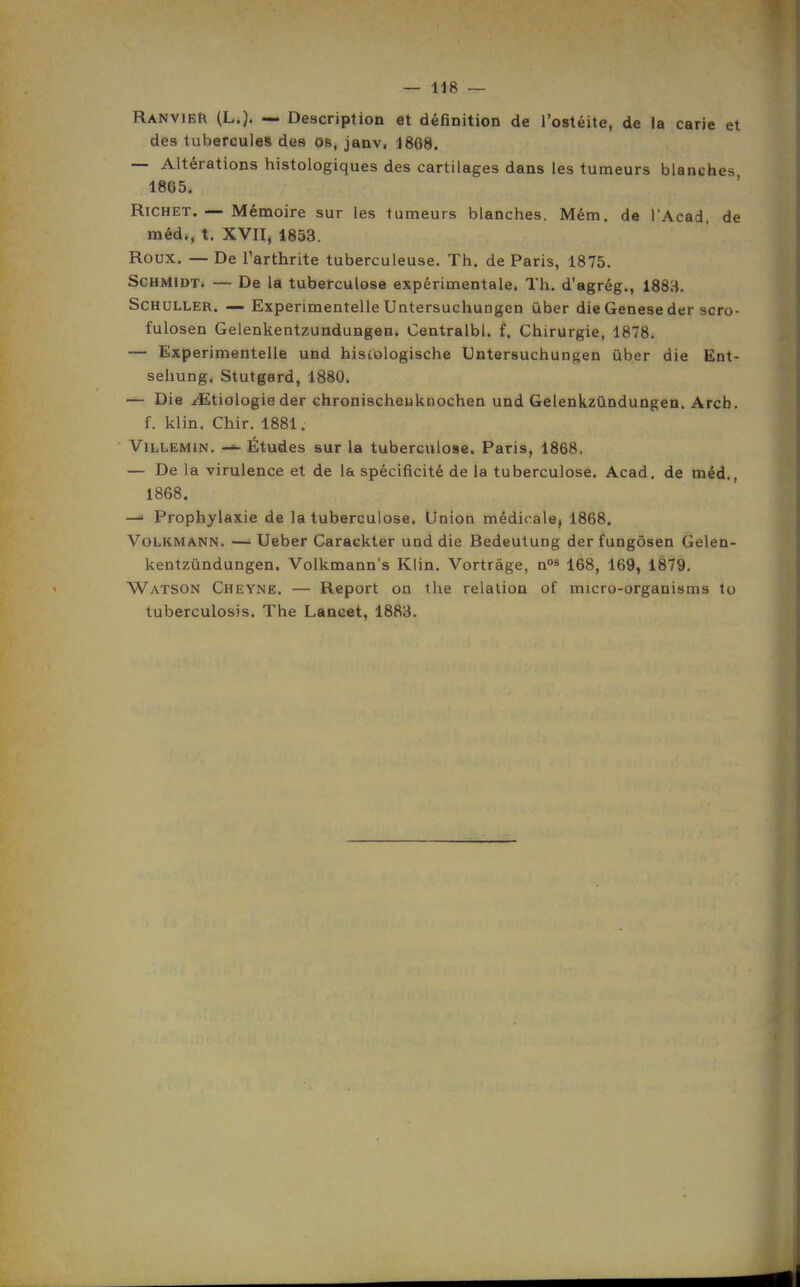 RanvieR (L.). ~ Description et définition de l'ostéite, de la carie et des tubercules des ob, janv, 1868. — Altérations histologiques des cartilages dans les tumeurs blanches 1865. RiCHET. — Mémoire sur les tumeurs blanches. Mém. de l'Acad, de méd., t. XVII, 1853. Roux. — De l'arthrite tuberculeuse. Th. de Paris, 1875. ScHMiDT. — De la tuberculose expérimentale. Th. d'agrég., 1883. ScHULLER. — Experimentelle Untersuchungen ùber die Genèse der scro- fulosen Gelenkentzundungen. Centralbl. f. Chirurgie, 1878. — Experimentelle und histologische Untersuchungen ùber die Ent- sehung. Stutgard, 1880. — Die ^tiologieder chronischeuknochen und Gelenkzûndungen. Arcb. f. klin. Chir. 1881. ViLLEMiN. Études sur la tuberculose. Paris, 1868. — De la virulence et de la spécificité de la tuberculose. Acad. de méd., 1868. —• Prophylaxie de la tuberculose. Union médicale, 1868. VoLKMANN. —• Ueber Caracliter und die Bedeutung der fungôsen Gelen- kentzundungen. Volkmann's Klin. Vortrâge, n» 168, 169, 1879. Watson Cheyne. — Report on the relation of micro-organisms to tuberculosis. The Lancet, 1883.