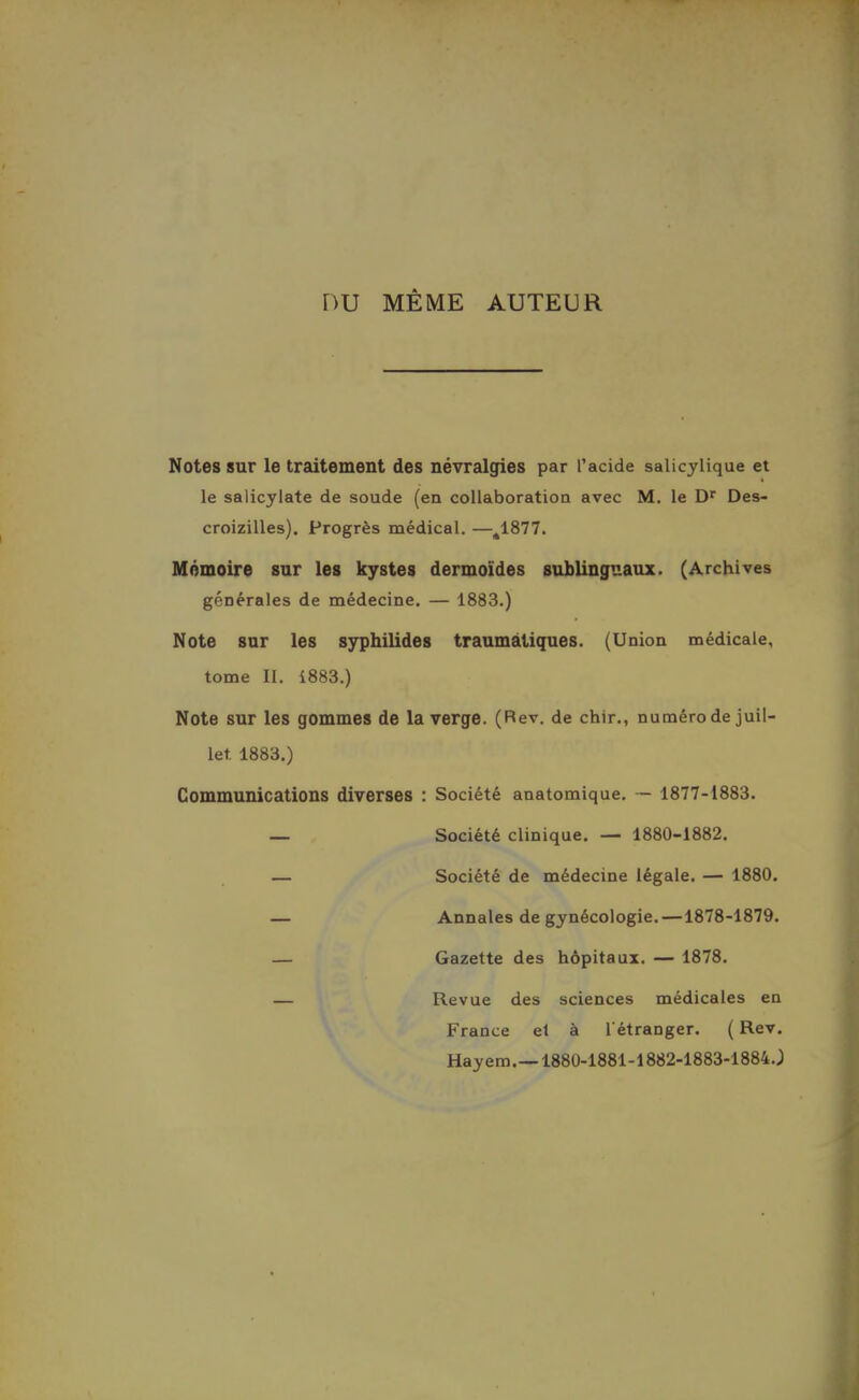 nu MÊME AUTEUR Notes sur le traitement des névralgies par Tacide salicylique et le salicylate de soude (en collaboration avec M. le D^ Des- croizilles). Progrès médical. —^1877. Mémoire sur les kystes dermoïdes sublinguaux. (Archives générales de médecine. — 1883.) Note sur les sjrpliilides traumâtiques. (Union médicale, tome II. 1883.) Note sur les gommes de la verge. (Rev. de chir., numéro de juil- let 1883.) Communications diverses : Société anatomique. — 1877-1883. — Société clinique. — 1880-1882. — Société de médecine légale. — 1880. — Annales de gynécologie.—1878-1879. — Gazette des hôpitaux. — 1878. — Revue des sciences médicales en France et à l'étranger. ( Rev, Hayem.—1880-1881-1882-1883-1884.;