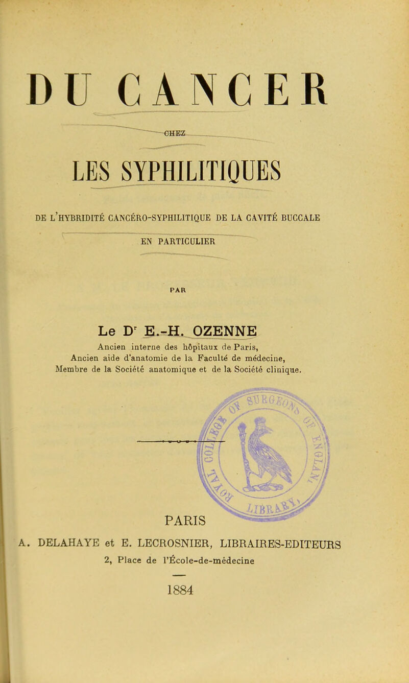 D U ÇA NC E R LES^SYPHILITIQUES DE l'hybridité cancéro-syphilitique de la cavité buccale EN particulier PAR Le E.-H. OZENNE Ancien interne des hôpitaux de Paris, Ancien aide d'anatomie de la Faculté de médecine, Membre de la Société anatomique et de la Société clinique. A. DELAHAYE et E. LECROSNIER, LIBRAIRES-EDITEURS 2, Place de l'Écoie-de-médecine 1884