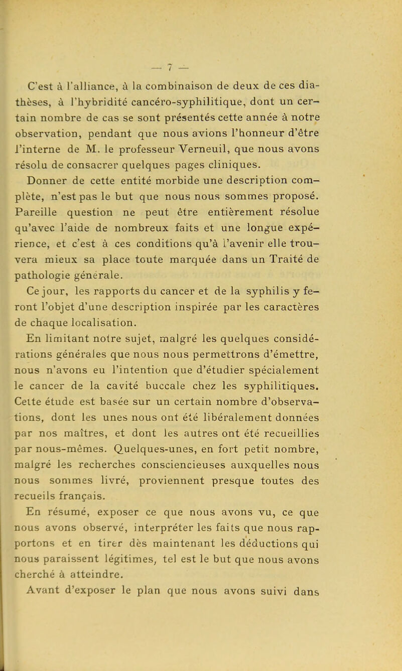 — 7 — C'est à l'alliance, à la combinaison de deux de ces dia- thèses, à l'hybridité cancéro-syphilitique, dont un cer- tain nombre de cas se sont présentés cette année à notre observation, pendant que nous avions l'bonneur d'être l'interne de M. le professeur Verneuil, que nous avons résolu de consacrer quelques pages cliniques. Donner de cette entité morbide une description com- plète, n'est pas le but que nous nous sommes proposé. Pareille question ne peut être entièrement résolue qu'avec l'aide de nombreux faits et une longue expé- rience, et c'est à ces conditions qu'à l'avenir elle trou- vera mieux sa place toute marquée dans un Traité de pathologie générale. Ce jour, les rapports du cancer et de la syphilis y fe- ront l'objet d'une description inspirée par les caractères de chaque localisation. En limitant notre sujet, malgré les quelques considé- rations générales que nous nous permettrons d'émettre, nous n'avons eu l'intention que d'étudier spécialement le cancer de la cavité buccale chez les syphilitiques. Celte étude est basée sur un certain nombre d'observa- tions, dont les unes nous ont été libéralement données par nos maîtres, et dont les autres ont été recueillies par nous-mêmes. Quelques-unes, en fort petit nombre, malgré les recherches consciencieuses auxquelles nous nous sommes livré, proviennent presque toutes des recueils français. En résumé, exposer ce que nous avons vu, ce que nous avons observé, interpréter les faits que nous rap- portons et en tirer dès maintenant les déductions qui nous paraissent légitimes, tel est le but que nous avons cherché à atteindre. Avant d'exposer le plan que nous avons suivi dans