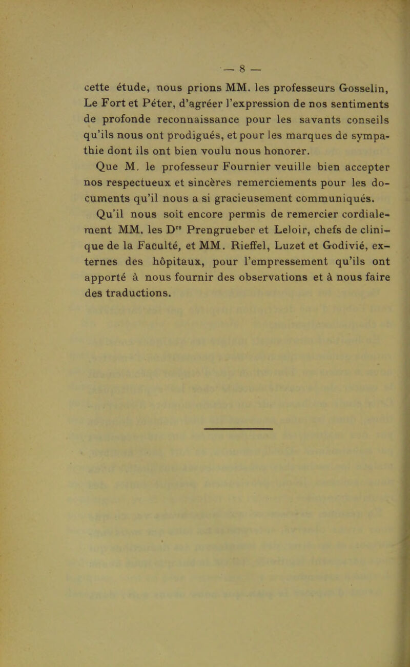 — 8 — cette étude, nous prions MM. les professeurs Gosselin, Le Fort et Péter, d'agréer l'expression de nos sentiments de profonde reconnaissance pour les savants conseils qu'ils nous ont prodigués, et pour les marques de sympa- thie dont ils ont bien voulu nous honorer. Que M, le professeur Fournier veuille bien accepter nos respectueux et sincères remerciements pour les do- cuments qu'il nous a si gracieusement communiqués. Qu'il nous soit encore permis de remercier cordiale- ment MM. les D Prengrueber et Leloir, chefs de clini- que de la Faculté, et MM. Riejffel, Luzet et Godivié, ex- ternes des hôpitaux, pour l'empressement qu'ils ont apporté à nous fournir des observations et à nous faire des traductions.