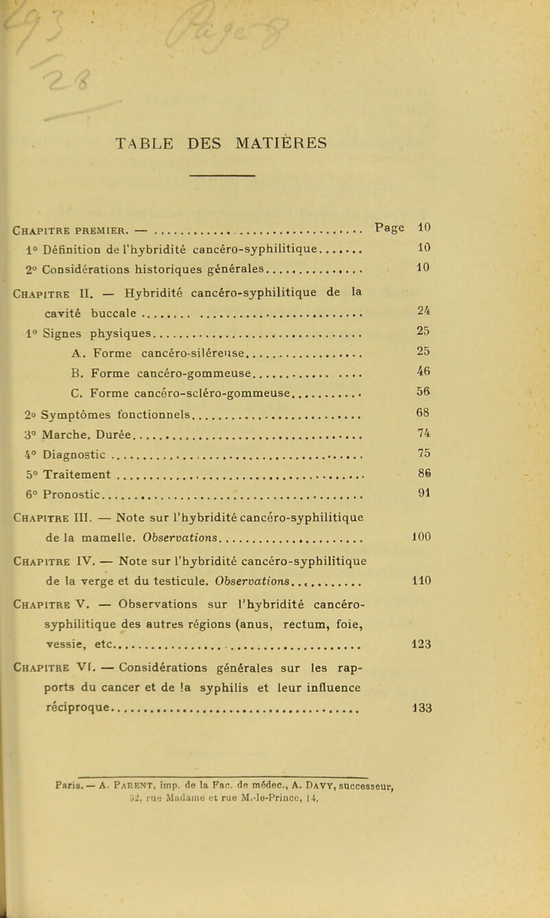 TABLE DES MATIÈRES Chapitre premier. — Page 10 1 Définition de l'hybridité cancéro-syphiiitique 10 2° Considérations historiques générales 10 Chapitre II. — Hybridité cancéro-syphiiitique de la cavité buccale 24 1° Signes physiques 25 A. Forme cancéro-siléreuse 25 B. Forme cancéro-gommeuse ^fi C. Forme cancéro-scléro-gommeuse 56 2» Symptômes fonctionnels 68 3° Marche. Durée 74 4° Diagnostic 75 5° Traitement 86 6° Pronostic 91 Chapitre III. — Note sur l'hybridité cancéro-syphiiitique de la mamelle. Observations 100 Chapitre IV. — Note sur l'hybridité cancéro-syphiiitique de la verge et du testicule. Observations.., 110 Chapitre V. — Observations sur l'hybridité cancéro- syphiiitique des autres régions (anus, rectum, foie, vessie, etc 123 Chapitre Vf. — Considérations générales sur les rap- ports du cancer et de !a syphilis et leur influence réciproque 133 Paris. — A. Parent, imp. de la Fan. de médec, A. Davy, successeur, .J. rii'; Mu'laiiio i-l ruo M.-le-Princo, 1 •},