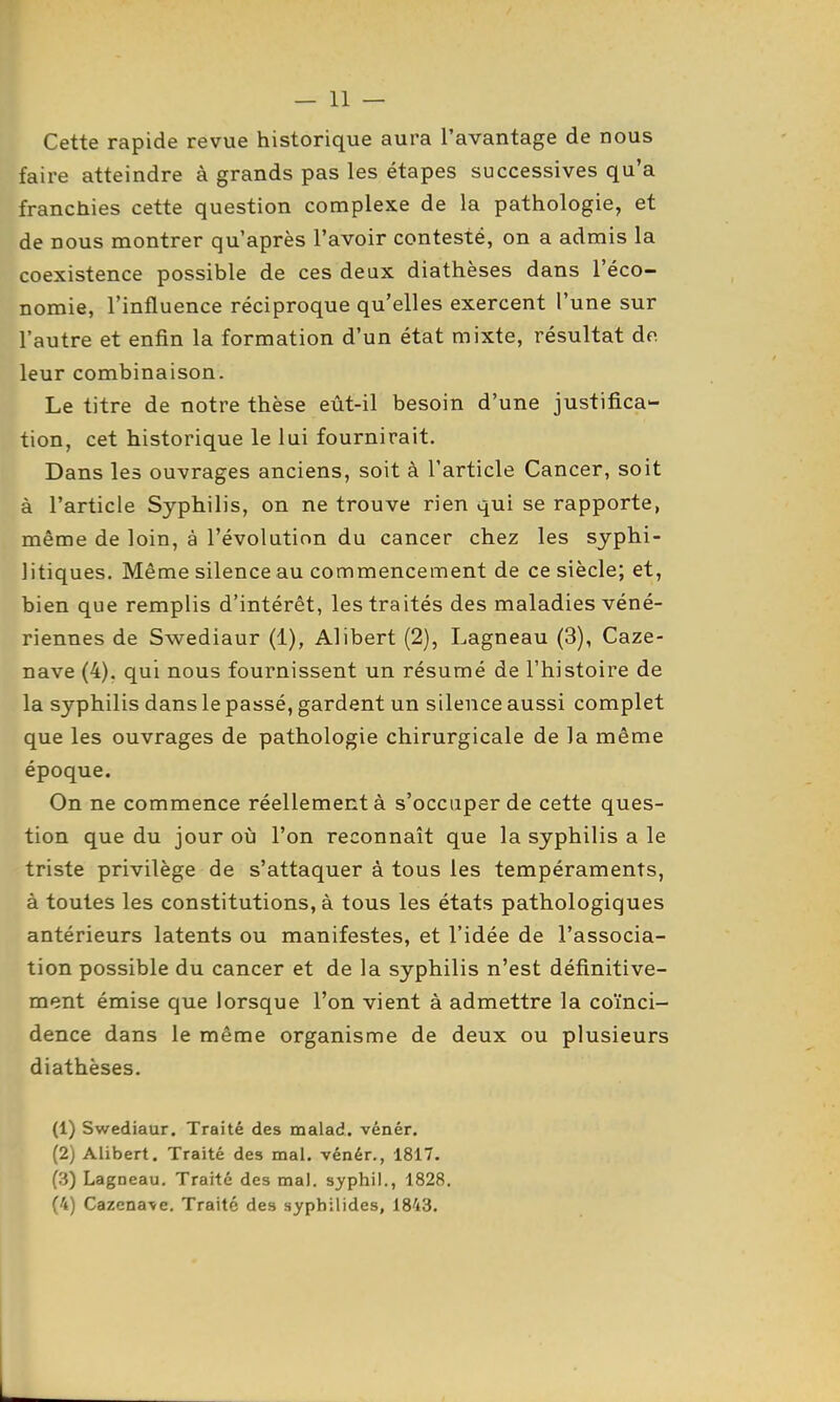 Cette rapide revue historique aura l'avantage de nous faire atteindre à grands pas les étapes successives qu'a franchies cette question complexe de la pathologie, et de nous montrer qu'après l'avoir contesté, on a admis la coexistence possible de ces deux diathèses dans l'éco- nomie, l'influence réciproque qu'elles exercent l'une sur l'autre et enfin la formation d'un état mixte, résultat do. leur combinaison. Le titre de notre thèse eût-il besoin d'une justifica'- tion, cet historique le lui fournirait. Dans les ouvrages anciens, soit à l'article Cancer, soit à l'article Syphilis, on ne trouve rien qui se rapporte, même de loin, à l'évolution du cancer chez les syphi- litiques. Même silence au commencement de ce siècle; et, bien que remplis d'intérêt, les traités des maladies véné- riennes de Swediaur (1), Alibert (2), Lagneau (3), Caze- nave (4). qui nous fournissent un résumé de l'histoire de la syphilis dans le passé, gardent un silence aussi complet que les ouvrages de pathologie chirurgicale de la même époque. On ne commence réellement à s'occuper de cette ques- tion que du jour où l'on reconnaît que la syphilis a le triste privilège de s'attaquer à tous les tempéraments, à toutes les constitutions, à tous les états pathologiques antérieurs latents ou manifestes, et l'idée de l'associa- tion possible du cancer et de la syphilis n'est définitive- ment émise que lorsque l'on vient à admettre la coïnci- dence dans le même organisme de deux ou plusieurs diathèses. (1) Swediaur. Traité des malad. vénér. (2) Alibert. Traité des mal. vénér., 1817. (3) Lagneau, Traité des mal. syphi!., 1828 (4) Cazena\e. Traité des syphilides, 1843.