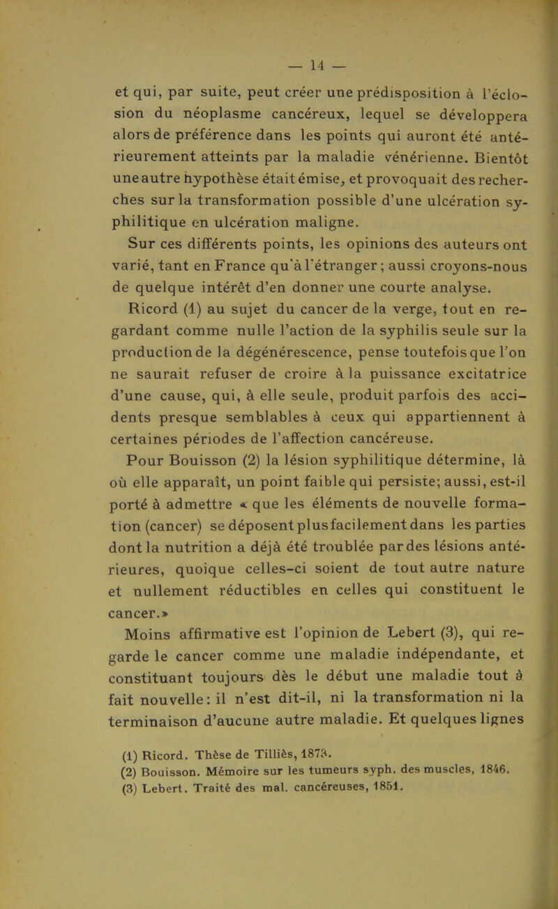 et qui, par suite, peut créer une prédisposition à Téclo- sion du néoplasme cancéreux, lequel se développera alors de préférence dans les points qui auront été anté- rieurement atteints par la maladie vénérienne. Bientôt une autre hypothèse était émise, et provoquait des recher- ches sur la transformation possible d'une ulcération sy- philitique en ulcération maligne. Sur ces différents points, les opinions des auteurs ont varié, tant en France qu'à l'étranger ; aussi croyons-nous de quelque intérêt d'en donner une courte analyse. Ricord (1) au sujet du cancer de la verge, tout en re- gardant comme nulle l'action de la syphilis seule sur la production de la dégénérescence, pense toutefois que l'on ne saurait refuser de croire à la puissance excitatrice d'une cause, qui, à elle seule, produit parfois des acci- dents presque semblables à ceux qui appartiennent à certaines périodes de l'affection cancéreuse. Pour Bouisson (2) la lésion syphilitique détermine, là où elle apparaît, un point faible qui persiste; aussi, est-il porté à admettre *: que les éléments de nouvelle forma- tion (cancer) se déposent plusfacilement dans les parties dont la nutrition a déjà été troublée par des lésions anté- rieures, quoique celles-ci soient de tout autre nature et nullement réductibles en celles qui constituent le cancer.» Moins affirmative est l'opinion de Lebert (3), qui re- garde le cancer comme une maladie indépendante, et constituant toujours dès le début une maladie tout à fait nouvelle: il n'est dit-il, ni la transformation ni la terminaison d'aucune autre maladie. Et quelques lignes (1) Ricord. Thèse de Tilliès, 1873. (2) Bouisson. Mémoire sur les tumeurs syph. des muscles, 1846, (3) Lebert. Traité des mal. cancéreuses, 1851,