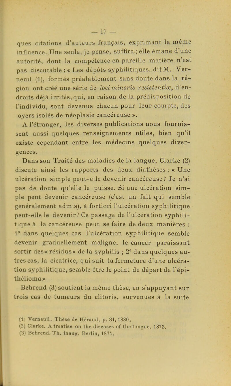 ques citations d'auteurs français, exprimant la même influence. Une seule, je pense, suffira ; elle émane d'une autorité, dont la compétence en pareille matière n'est pas discutable :« Les dépôts syphilitiques, dit M. Ver-> neuil (1), formés préalablement sans doute dans la ré- ffiou ont créé une série de loci minoris resistentiœ. d'en- droits déjà irrités, qui, en raison de la prédisposition de l'individu, sont devenus chacun pour leur compte, des oyers isolés de néoplasie cancéreuse ». A l'étranger, les diverses publications nous fournis- sent aussi quelques renseignements utiles, bien qu'il existe cependant entre les médecins quelques diver- gences. Dans son Traité des maladies de la langue, Clarke (2) discute ainsi les rapports des deux diathèses : < Une ulcération simple peut-elle devenir cancéreuse? Je n'ai pas de doute qu'elle le puisse. Si une ulcération sim- ple peut devenir cancéreuse (c'est un fait qui semble généralement admis), à fortiori l'ulcération syphilitique peut-elle le devenir? Ce passage de l'ulcération syphili- tique à la cancéreuse peut se faire de deux manières : 1° dans quelques cas l'ulcération syphilitique semble devenir graduellement maligne, le cancer paraissant sortir des« résidus» de la syphilis ; 2° dans quelques au- tres cas, la cicatrice, qui suit la fermeture d'une ulcéra- tion syphilitique, semble être le point de départ de l'épi- thélioma» Behrend (3) soutient la même thèse, en s'appuyant sur trois cas de tumeurs du clitoris, survenues à la suite (1) Verneuil. Thèse de Iléraud, p. 31, 1880. (2) Clarke, A treatise on the diseases of the longue, 1813. (3) Behrend. Th. inaug. Berlin, 1874.