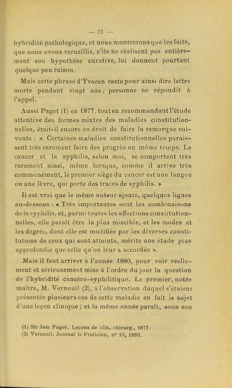 hybridité pathologique, et nous montrerons que les faits, que nous avons recueillis, s'ils ne réalisent pas entière- ment son hypothèse curative, lui donnent pourtant quelque peu raison. Mais cette phrase d'Yvaren resta pour ainsi dire lettre morte pendant vingt ans ; personne ne répondit à l'appel. Aussi Paget (1) en 1877, tout en recommandant l'étude attentive des formes mixtes des maladies constitution- nelles, était-il encore endroit de faire la remarque sui- vante : « Certaines maladies constitutionnelles parais- sent très rarement faire des progrès en même temps. Le cancer et la syphilis, selon moi, se comportent très rarement ainsi, même lorsque, comme il arrive très communément, le premier siège d u cancer est une langue ou une lèvre, qui porte des traces de syphilis. » Il est vrai que le même auteur ajoute, quelques lignes au-dessous : « Très importantes sont les combinaisons de la syphilis, et, parmi toutes les affections constitution- nelles, elle parait être la plus miscible, et les modes et les degrés, dont elle est modifiée par les diverses consti- tutions de ceux qui sont atteints, mérite une étude plus approfondie que celle qu'on leur a accordée ». Mais il faut arriver à l'année 1880, pour voir réelle- ment et sérieusement mise à l'ordre du jour la question de l'hybridité cancéro-syphilitique. Le premier, notre maître, M. VerneuiJ (2), à l'observation duquel s'étaient présentés plusieurs cas de cette maladie en fait le sujet d'une leçon clinique; et la même année paraît, sous son (Ij Sir Jam Paget. Leçons de clin, chirurg., 1877 (2) Verneuil. Journal le Praticien, n» 10, 1880.