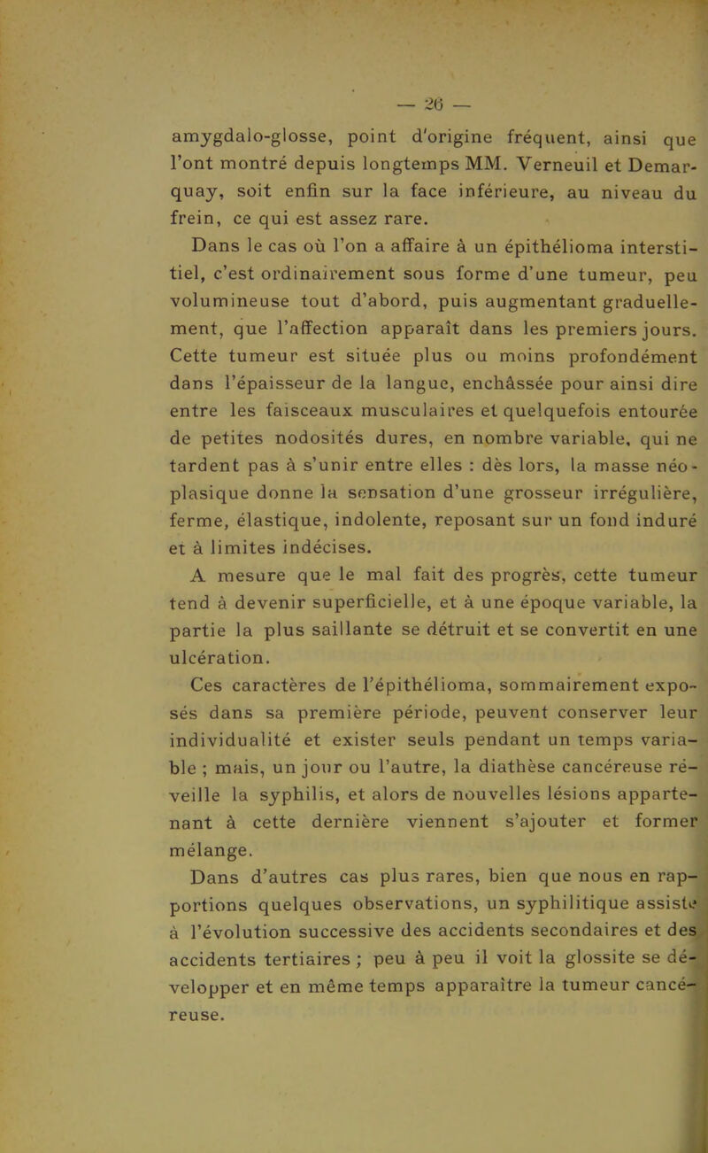 amygdalo-glosse, point d'origine fréquent, ainsi que l'ont montré depuis longtemps MM. Verneuil et Demar- quay, soit enfin sur la face inférieure, au niveau du frein, ce qui est assez rare. Dans le cas où l'on a affaire à un épithélioma intersti- tiel, c'est ordinairement sous forme d'une tumeur, peu volumineuse tout d'abord, puis augmentant graduelle- ment, que l'affection apparaît dans les premiers jours. Cette tumeur est située plus ou moins profondément dans l'épaisseur de la langue, enchâssée pour ainsi dire entre les faisceaux musculaires et quelquefois entourée de petites nodosités dures, en nombre variable, qui ne tardent pas à s'unir entre elles : dès lors, la masse néo- plasique donne la sensation d'une grosseur irrégulière, ferme, élastique, indolente, reposant sur un fond induré et à limites indécises. A mesure que le mal fait des progrès, cette tumeur tend à devenir superficielle, et à une époque variable, la partie la plus saillante se détruit et se convertit en une ulcération. Ces caractères de l'épithélioma, sommairement expo- sés dans sa première période, peuvent conserver leur individualité et exister seuls pendant un temps varia- ble ; mais, un jour ou l'autre, la diathèse cancéreuse ré- veille la syphilis, et alors de nouvelles lésions apparte- nant à cette dernière viennent s'ajouter et former mélange. Dans d'autres cas plus rares, bien que nous en rap- portions quelques observations, un syphilitique assiste à l'évolution successive des accidents secondaires et des accidents tertiaires ; peu à peu il voit la glossite se dé- velopper et en même temps apparaître la tumeur cancé- reuse.