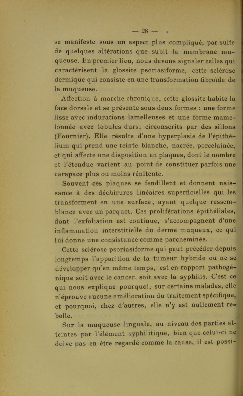 se manifeste sous un aspect plus compliqué, par suite de quelques altérations que subit la membrane mu- queuse. En premier lieu, nous devons signaler celles qui caractérisent la glossite psoriasiforme, cette sclérose dermique qui consiste en une transformation fibroïde de la muqueuse. Affection à marche chronique, cette glossite habite la face dorsale et se présente sous deux formes : une forme lisse avec indurations lamelleuses et une forme mame- lonnée avec lobules durs, circonscrits par des sillons (Fournier). Elle résulte d'une hyperplasie de l'épithé- lium qui prend une teinte blanche, nacrée, porcelainée, et qui affecte une disposition en plaques, dont le nombre et l'étendue varient au point de constituer parfois une carapace plus ou moins rénitente. Souvent ces plaques se fendillent et donnent nais- sance à des déchirures linéaires superficielles qui les transforment en une surface, ayant quelque ressem- blance avec un parquet. Ces proliférations épithéliales, dont l'exfoliation est continue, s'accompagnent d'une inflammation interstitielle du derme muqueux, ce qui lui donne une consistance comme parcheminée. Cette sclérose psoriasiforme qui peut précéder depuis longtemps l'apparition de la tumeur hybride ou ne se développer qu'en même temps, est en rapport pathogé- nique soit avec le cancer, soit avec la syphilis. C'est ce qui nous explique pourquoi, sur certains malades, elle n'éprouve aucune amélioration du traitement spécifique, et pourquoi, chez d'autres, elle n'y est nullement re- belle. Sur la muqueuse linguale, au niveau des parties at- teintes par l'élément syphilitique, bien que celui-ci ne doive pas en être regardé comme la cause, il est possi-