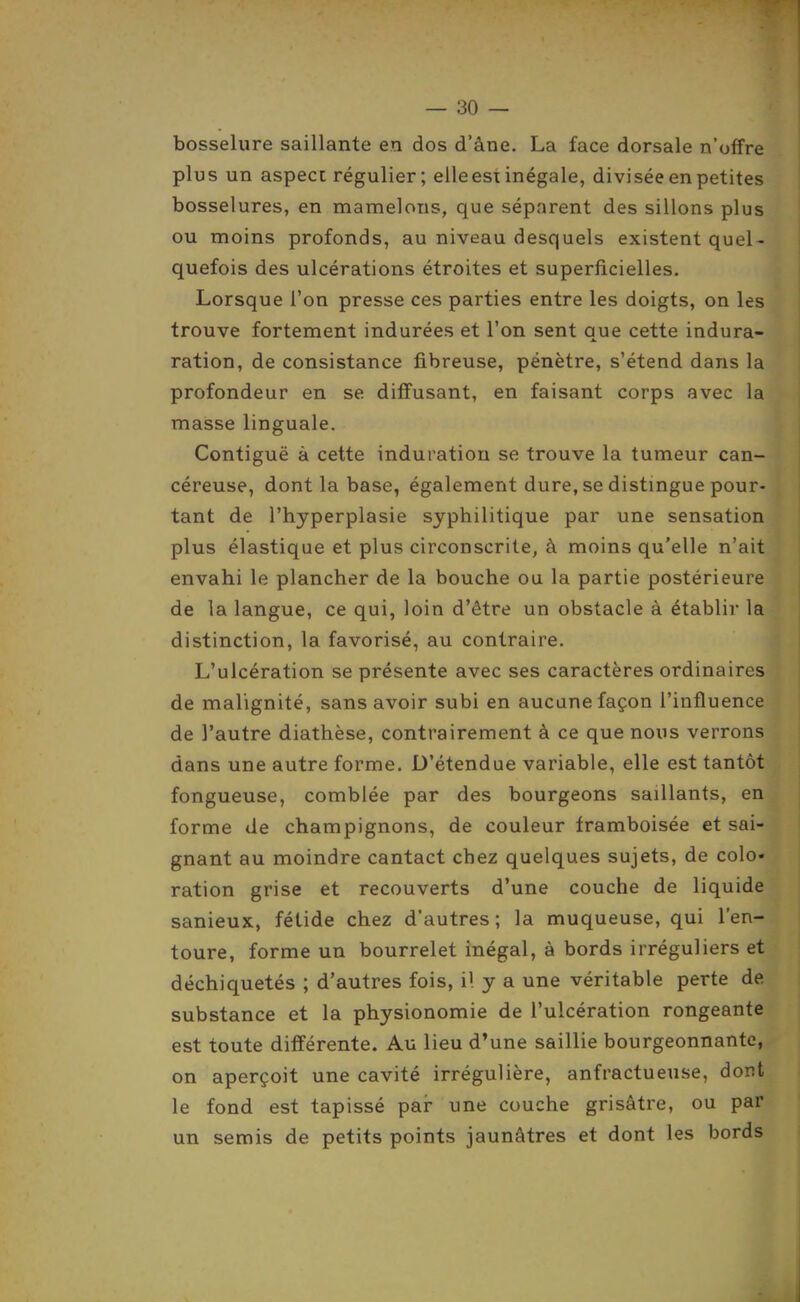 bosselure saillante en dos d'âne. La face dorsale n'offre plus un aspect régulier ; elleesi inégale, divisée en petites bosselures, en mamelons, que séparent des sillons plus ou moins profonds, au niveau desquels existent quel- quefois des ulcérations étroites et superficielles. Lorsque l'on presse ces parties entre les doigts, on les trouve fortement indurées et l'on sent que cette indura- ration, de consistance fibreuse, pénètre, s'étend dans la profondeur en se diffusant, en faisant corps avec la masse linguale. Contiguë à cette induration se trouve la tumeur can- céreuse, dont la base, également dure, se distmgue pour- tant de l'hyperplasie syphilitique par une sensation plus élastique et plus circonscrite, à moins qu'elle n'ait envahi le plancher de la bouche ou la partie postérieure de la langue, ce qui, loin d'être un obstacle à établir la distinction, la favorisé, au contraire. L'ulcération se présente avec ses caractères ordinaires de malignité, sans avoir subi en aucune façon l'influence de l'autre diathèse, contrairement à ce que nous verrons dans une autre forme. D'étendue variable, elle est tantôt fongueuse, comblée par des bourgeons saillants, en forme de champignons, de couleur framboisée et sai- gnant au moindre cantact chez quelques sujets, de colo- ration grise et recouverts d'une couche de liquide sanieux, fétide chez d'autres ; la muqueuse, qui l'en- toure, forme un bourrelet inégal, à bords irréguliers et déchiquetés ; d'autres fois, il y a une véritable perte de substance et la physionomie de l'ulcération rongeante est toute différente. Au lieu d'une saillie bourgeonnante, on aperçoit une cavité irrégulière, anfractueuse, dont le fond est tapissé par- une couche grisâtre, ou par un semis de petits points jaunâtres et dont les bords