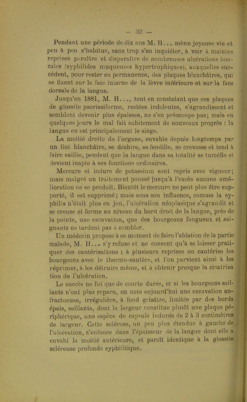 Pendant une période de dix tins M. H... mène Joyeuse vie et peu à peu s'habitue, sans trop s'en inquiéter, à voir à niaintes reprises paraître et disparaître de nombreuses ulcérations buc- cales (syphilides muqueuses hypertrophiques), auxquelles suc- cèdent, pour rester en permanence, des plaques blanchâtres, qui se fixent sur la (ace interne de la lèvre intérieure et sur la face dorsale de la langue. Jusqu'en 1881, M. H..., tout en constatant que ces plaques de glossite psoriasil'orme, restées indolentes, s'agrandissent et semblent devenir plus épaisses, ne s'en préoccupe pas; mais en quelques jours le mal fait subitement de nouveaux progrès : la langue en est principalement le siège. La moitié droite de l'organe, envahie depuis longtemps par un îlot blanchâtre, se déchire, se fendille, se crevasse et tend à faire saillie, pendant que la langue dans sa totalité se tuméfie et devient inapte à ses fonctions ordinaires. Mercure et iodure de potassium sont repris avec vigueur; mais malgré un traitement poussé jusqu'à l'excès aucune amé- lioration ne se produit. Bientôt le mercure ne peut plus être sup- porté, il est supprimé; mais sous son influence, comme la sy- philis n'était plus en jeu, l'ulcération néoplasique s'agrandit et se creuse et forme au niveau du bord droit de la langue, près de la pointe, une excavation, que des bourgeons fongueux et sai- gnants ne tardent pas à combler. Un médecin propose à ce moment de faire l'ablation de la partie malade, M. H... s'y refuse et ne consent qu'à se laisser prati- quer des cautérisations : à plusieurs reprises on cautérise les bourgeons avec le thermo-cautère, et l'on parvient ainsi à les réprimer, à les détruire même, et à obtenir presque la cicatrisa tion de l'ulcération. Le succès ne fut que de courte durée, et si les bourgeons sail- lants n'ont plus reparu, on note aujourd'hui une excavation an- fractueuse, irrégulière, à fond grisâtre, limitée par des bords épais, saillants, dont la largeur constitue plutôt une plaque pé- riphérique, une espèce de capsule indurée de 2 à 3 centimètres de largeur. Cette sclérose, un peu plus étendue à gauche de l'ulcération, s'enfonce dans l'épaisseur de la langue dont elle a envahi la moitié antérieure, et paraît identique à la glossite scléreuse profonde syphilitique.