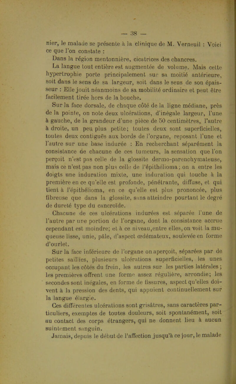 nier, le malade se présente à la clinique de M, Verneuil : Voici ce que l'on constate : Dans la région mentonnière, cicatrices des chancres. La langue tout entière est augmentée de volume. Mais cette hypertrophie porte principalement sur sa moitié antérieure, soit dans le sens de sa largeur, soit dans le sens de son épais- seur : Elle jouit néanmoins de sa mobilité ordinaire et peut être facilement tirée hors de la bouche. Sur la face dorsale, de chaque côté de la ligne médiane, près de la pointe, on note deu.x ulcérations, d'inégale largeur, l'une à gauche, de la grandeur d'une pièce de 50 centimètres, l'autre à droite, un peu plus petite; toutes deux sont superficielles, toutes deux contiguës aux bords de l'organe, reposant Tune et l'autre sur une base indurée : En recherchant séparément la consistance de chacune de ces tumeurs, la sensation que l'on perçoit n'est p;is celle de la glossite dermo-parenchymateuse, mais ce n'est pas non plus celhi de l'épithélioma; on a entre les doigts une induration mixte, une induration qui touche à la première en ce qu'elle est profonde, pénétrante, diffuse, et qui tient à l'épithélioma, en ce qu'elle est plus prononcée, plus fibreuse que dans la glossite. sans atteindre pourtant le degré de dureté type du cancroïde. Chacune de ces ulcérations indurées est séparée Tune de l'autre par une portion de l'organe, dont la consistance accrue cependant est moindre; et à ce ni veau,entre elles, ou voit la mu- queuse lisse, unie, pâle, d'aspect œdémateux, soulevée en forme d'ourlet. Sur la face inférieure de l'organe on aperçoit, séparées par de petites saillies, plusieurs ulcérations superficielles, les unes occupant les côtés du frein, les autres sur les parties latérales ; les premières offrent une forme assez régulière, arrondie; les secondes sont inégales, en forme de fissures, aspect qu'elles doi- vent à la pression des dents, qui appuient continuellement sur la langue élargie. Ces différentes ulcérations sont grisâtres, sans caractères par- ticuliers, exemptes de toutes douleurs, soit spontanément, soit au contact des corps étrangers, qui ne donnent lieu à aucun suintement sanguin. Jamais, depuis le début de l'affection Jusqu'à ce jour, le malade