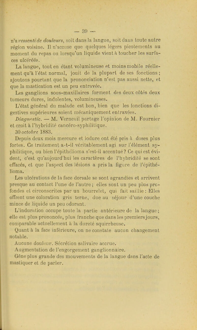 n'a ressenti de douleurs, soit dans l;i langue, soiLdaus toute autre région voisine. Il n'accuse que quelques légers picotements au moment du repas ou lorsqu'un liquide vient h toucher les surfa- ces ulcéréés. La langue, tout en étant volumineuse et moinsmobile réelle- ment qu'à l'état normal, jouit de la plupart de ses fonctions; ajoutons pourtant que la prononciation n'est pas aussi nette, et que la mastication est un peu entravée. Les ganglions sous-maxillaires forment des deux côtés deux tumeurs dures, indolentes, volumineuses. L'état général du malade est bon, bien que les fonctions di- gestives supérieures soient mécaniquement entravées. Diagnnstic. — M. Verneuil partage l'opinion de M. Fournier et croit à l'hybridité cancéro-syphiliLique. 30 octobre 1883. Depuis deux mois mercure et iodure ont été pris à doses plus fortes. Ce traitement a-t-il véritablement agi sur l'élément sy- philitique, ou bien l'épithélioma s'est-il accentué? Ce qui est évi- dent, c'est qu'aujourd'hui les caractères de l'hybridilé se sont effacés, et que l'aspect des lésions a pris la figure de l'épithé- lioma. Les ulcérations de la face dorsale se sont agrandies et arrivent presque au contact l'une de l'autre; elles sont un peu plus pro- fondes et circonscrites par un bourrelet, qui fait saillie : Elles offrent une coloration gris terne, due au séjour d'une couche mince de liquide un peu odorant. L'induration occupe toute la partie antérieure de la langue ; elle est plus prononcée, plus franche que dans les premiersjours, comparable actuellement à la dureté squirrheuse. Quant h la face inférieure, on ne constate aucun changement notable. Aucune doul(!ur. Sécrétion salivaire accrue. Augmentation de l'engorgement ganglionnaire. Géne plus grande des mouvements de la langue dans l'acte de mastiquer et de parler.