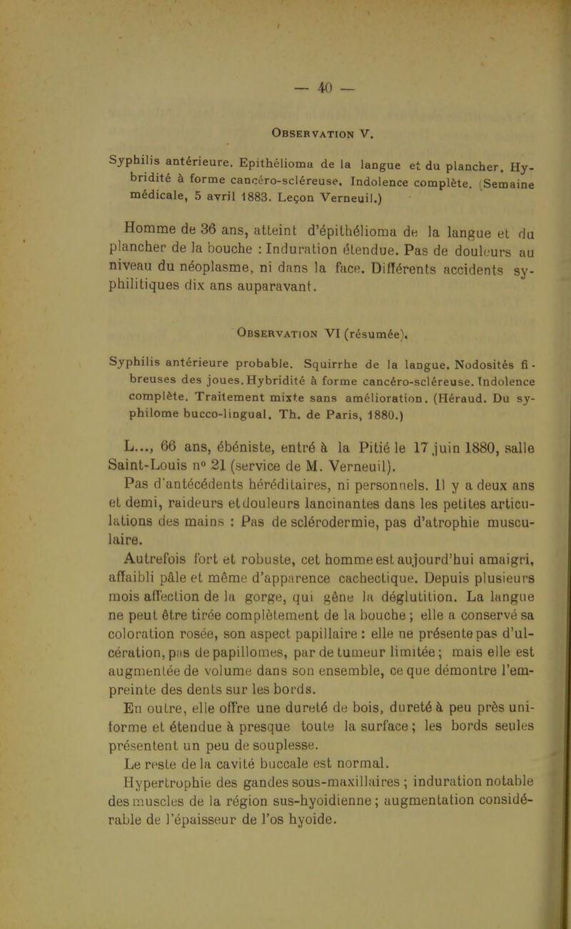 Observation V. Syphilis antérieure. Epithélioma de la langue et du plancher. Hy- bridité à forme cancéro-scléreuse. Indolence complète. (Semaine médicale, 5 avril 1883. Leçon Verneuil.) Homme de 36 ans, utLeint d'épithélioma de la langue el du plancher de la bouche : Induration (étendue. Pas de douleurs au niveau du néoplasme, ni dans la face. Différents accidents sy- philitiques dix ans auparavant. Observation VI (résumée). Syphilis antérieure probable. Squirrhe de la langue. Nodosités fi- breuses des joues. Hybridité à forme cancéro-scléreuse. Indolence complète. Traitement mixte sans amélioration. (Héraud. Du sy- philome bucco-lingual. Th. de Paris, 1880.) L..., 66 ans, ébéniste, entré à la Pitié le 17 Juin 1880, salle Saint-Louis n 21 (service de M. Verneuil). Pas d'antécédents héréditaires, ni personnels. 11 y a deux ans et demi, raideurs etdouleurs lancinantes dans les petites articu- lations des mains : Pas de sclérodermie, pas d'atrophie muscu- laire. Autrefois fort et robuste, cet homme est aujourd'hui amaigri, affaibli pâle et même d'apparence cachectique. Depuis plusieurs mois affection de la gorge, qui gêne la déglutition. La langue ne peut être tirée complètement de la bouche ; elle a conservé sa coloration rosée, son aspect papillaire : elle ne présente pas d'ul- cération, p;is de papillomes, par de tumeur limitée ; mais elle est augmentée de volume dans son ensemble, ce que démontre l'em- preinte des dents sur les bords. En outre, elle offre une dureté de bois, dureté à peu près uni- forme et étendue à presque toute la surface; les bords seules présentent un peu de souplesse. Le reste delà cavité buccale est normal. Hypertrophie des gandes sous-maxillaires ; induration notable desiiîuscles de la région sus-hyoidienne ; augmentation considé- rable de l'épaisseur de l'os hyoide.