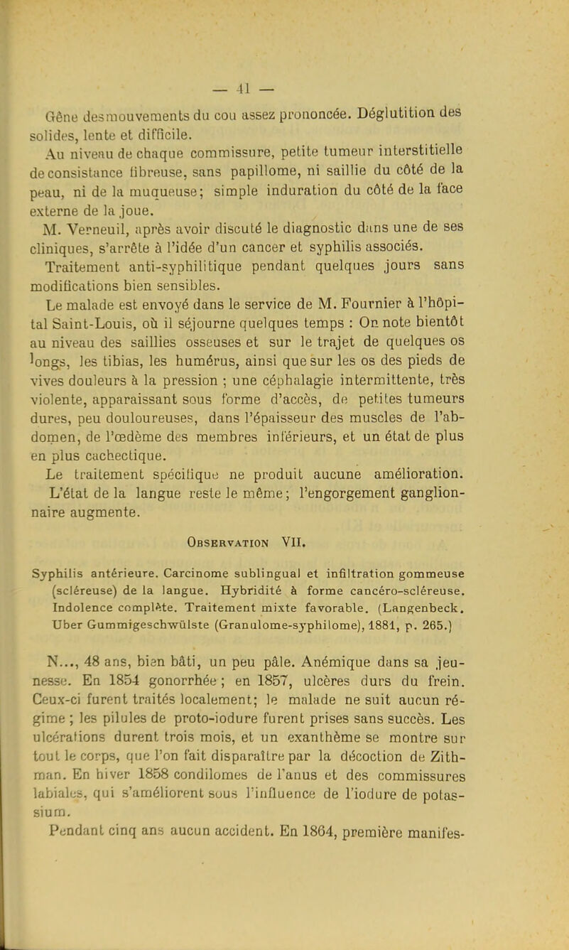 Gêne desmouveraents du cou assez prononcée. Déglutition des solides, lente et difficile. Au niveau de chaque commissure, petite tumeur interstitielle de consistance fibreuse, sans papillome, ni saillie du côté de la peau, ni de la muqueuse; simple induration du côté de la face externe de la joue. M. Verneuil, après avoir discuté le diagnostic dans une de ses cliniques, s'arrête à l'idée d'un cancer et syphilis associés. Traitement anti-syphilitique pendant quelques jours sans modifications bien sensibles. Le malade est envoyé dans le service de M. Fournier à l'hôpi- tal Saint-Louis, oîi il séjourne quelques temps : On note bientôt au niveau des saillies osseuses et sur le trajet de quelques os longs, les tibias, les humérus, ainsi que sur les os des pieds de vives douleurs à la pression ; une céphalagie intermittente, très violente, apparaissant sous forme d'accès, de petites tumeurs dures, peu douloureuses, dans l'épaisseur des muscles de l'ab- domen, de l'œdème des membres inférieurs, et un état de plus en plus cachectique. Le traitement spécifique ne produit aucune amélioration. L'état de la langue reste le même; l'engorgement ganglion- naire augmente. Observation VII. Syphitis antérieure. Carcinome sublingual et infiltration gommeuse (scléreuse) de la langue. Hybridité à forme cancéro-scléreuse. Indolence complète. Traitement mixte favorable. (Langenbeck. Uber Gummigeschwùlste (Granulome-sj'philome), 1881, p. 265.) N..., 48 ans, bien bâti, un peu pâle. Anémique dans sa jeu- nesse. En 1854 gonorrhée ; en 1857, ulcères durs du frein. Ceux-ci furent traités localement; le malade ne suit aucun ré- gime ; les pilules de proto-iodure furent prises sans succès. Les ulcérations durent trois mois, et un exanthème se montre sur tout le corps, que l'on fait disparaître par la décoction de Zith- raan. En hiver 1858 condiloraes de Tanus et des commissures labiales, qui s'améliorent sous l'inHuence de l'iodure de potas- sium. Pendant cinq ans aucun accident. En 1864, première manifes-