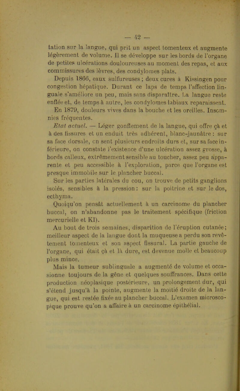 talion sur la langue, qui prit un aspect lomenteux et augmente légèrement de volume. Il se développe sur les bords de l'organe de petites ulcérations douloureuses au moment des repas, et aux commissures des lèvres, des condyloraes plats. Depuis 1866, eaux sulfureuses ; deux cures à Kissingen pour congestion hépatique. Durant ce laps de temps l'afTection lin- guale s'améliore un peu, mais sans disparaître. I.a langue reste enflée et, de temps à autre, les condylomes labiaux reparaissent. En 1879, douleurs vives dans la bouche et les oreilles. Insom- nies fréquentes. Etat actuel. — Léger gonflement de la langue, qui offre çà et à des tissures et un enduit très adhérent, blanc-jaunâtre : sur sa face dorsale, en sent plusieurs endroits durs et, sur sa l'ace in- férieure, on constate l'existence d'une ulcération assez grosse, à bords calleux, extrêmement sensible au toucher, assez peu appa- rente et peu accessible à l'exploration, parce que l'organe est presque immobile sur le plancher buccal. Sur les parties latérales du cou, on trouve de petits ganglions isolés, sensibles à la pression: sur la poitrine et sur le dos, ecthyma. Quoiqu'on pensât actuellement à un carcinome du plancher buccal, on n'abandonne pas le traitement spécifique (friction mercurielle et Kl). Au bout de trois semaines, disparition de l'éruption cutanée; meilleur aspect de la langue dont la muqueuse a perdu son revê- tement tomenteux et son aspect fissurai. La partie gauche de l'organe, qui était çà et là dure, est devenue molle et beaucoup plus mince. Mais la tumeur sublinguale a augmenté de volume et occa- sionne toujours de la gêne et quelques souffrances. Dans cette production néoplasique postérieure, un prolongement dur, qui s'étend jusqu'à la pointe, augmente la moitié droite de la lan- gue, qui est restée fixée au plancher buccal. L'examen microsco- pique prouve qu'on a affaire à un carcinome épilhélial.