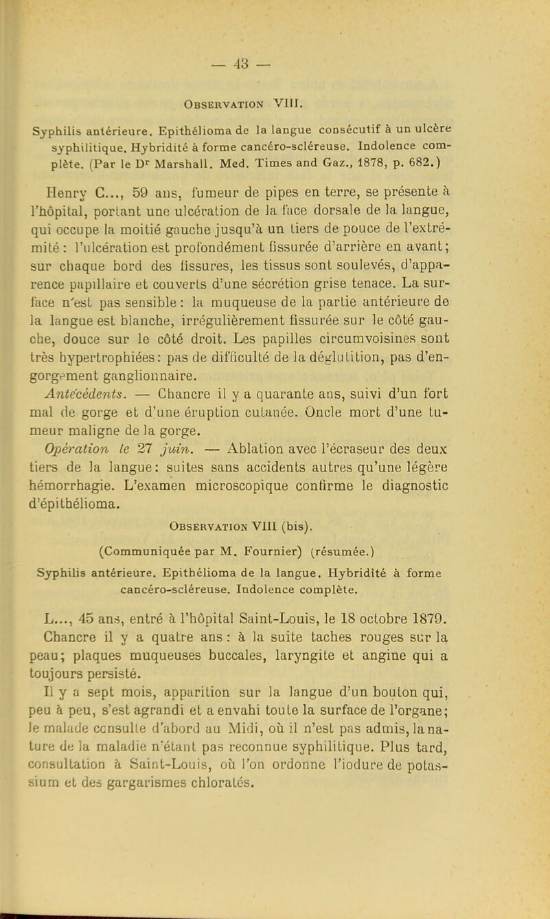 Observation VIII. Syphilis antérieure. Epithélioma de la langue consécutif à un ulcère syphilitique. Hybridité à forme cancéro-scléreuse. Indolence com- plète. (Par le Marshall. Med. Times and Gaz., 1878, p. 682.) Henry C..., 59 ans, fumeur de pipes en terre, se présente à l'hôpital, portant une ulcération de la face dorsale de la langue, qui occupe la moitié gauche jusqu'à un tiers de pouce de l'extré- mité : l'ulcération est profondément fissurée d'arrière en avant; sur chaque bord des fissures, les tissus sont soulevés, d'appa- rence papillaire et couverts d'une sécrétion grise tenace. La sur- lace n'est pas sensible : la muqueuse de la partie antérieure de la langue est blanche, irrégulièrement fissurée sur le côté gau- che, douce sur le côté droit. Les papilles circumvoisines sont très hypertrophiées: pas de difficulté de la déglutition, pas d'en- gorgement ganglionnaire. Antécédents. — Chancre il y a quarante ans, suivi d'un fort mal de gorge et d'une éruption cutanée. Oncle mort d'une tu- meur maligne de la gorge. Opération le 27 juin. — Ablation avec l'écraseur des deux tiers de la langue : suites sans accidents autres qu'une légère hémorrhagie. L'examen microscopique confirme le diagnostic d'épithélioma. Observation VIII (bis). (Communiquée par M. Fournier) (résumée.) Syphilis antérieure. Epithélioma de la langue. Hybridîté à forme cancéro-scléreuse. Indolence complète. L..., 45 ans, entré à l'hôpital Saint-Louis, le 18 octobre 1879. Chancre il y a quatre ans : à la suite taches rouges sur la peau; plaques muqueuses buccales, laryngite et angine qui a toujours persisté. Il y a sept mois, apparition sur la langue d'un bouton qui, peu à peu, s'est agrandi et a envahi toute la surface de l'organe; le malade ccnsulle d'abord au Midi, où il n'est pas admis, lana- ture de la maladie n'étant pas reconnue syphilitique. Plus tard, consultation h Saint-Louis, où l'on ordonne l'iodure de potas- sium et des gargarismes chlorates.