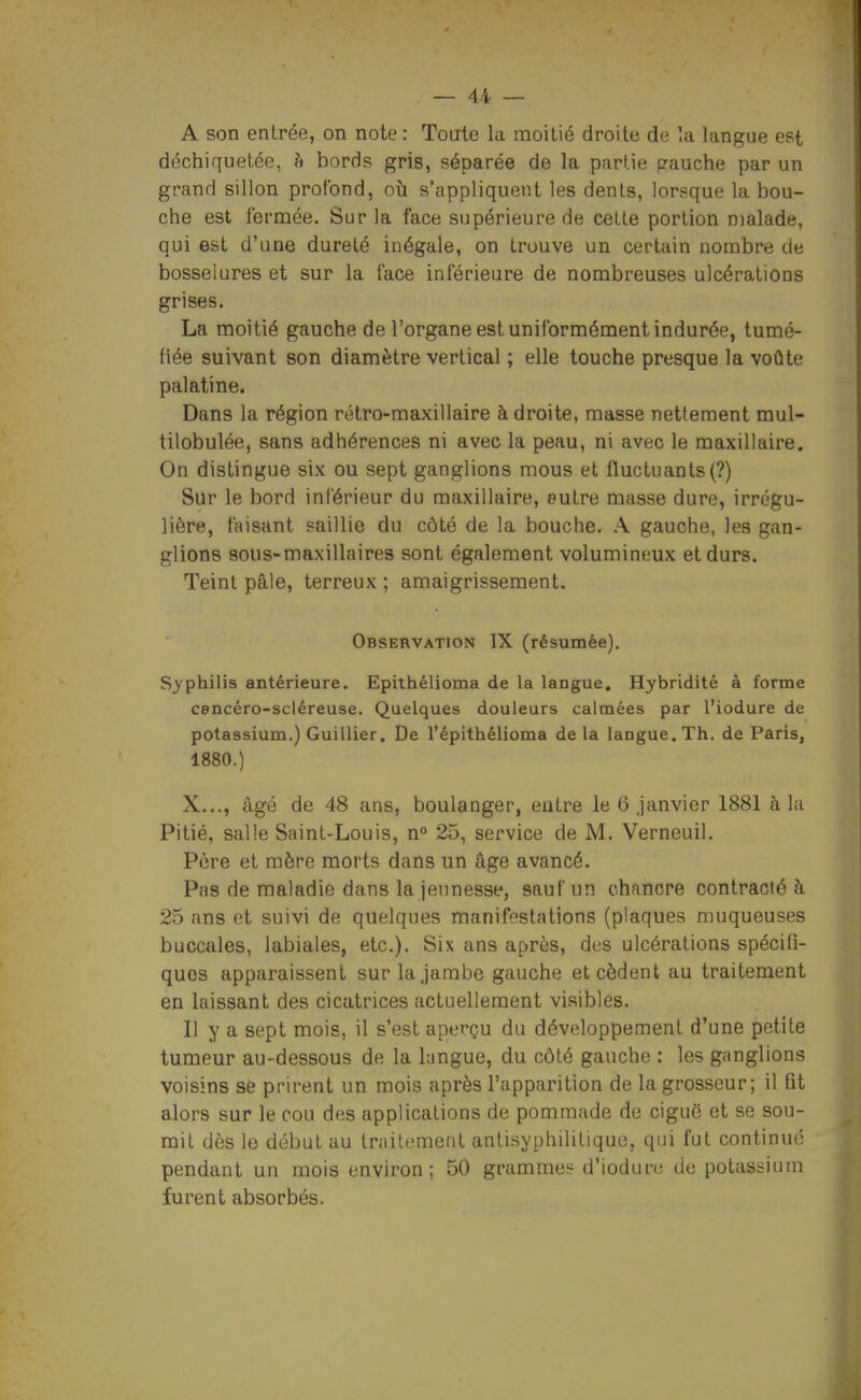 A son entrée, on note : Toule la moitié droite de la langue est déchiquetée, h bords gris, séparée de la partie pauche par un grand sillon profond, où s'appliquent les dents, lorsque la bou- che est fermée. Sur la face supérieure de cette portion malade, qui est d'une dureté inégale, on trouve un certain nombre de bosselures et sur la face inférieure de nombreuses ulcérations grises. La moitié gauche de l'organe est uniformément indurée, tumé- fiée suivant son diamètre vertical ; elle touche presque la voûte palatine. Dans la région rétro-maxillaire à droite, masse nettement mul- tilobulée, sans adhérences ni avec la peau, ni avec le maxillaire. On distingue six ou sept ganglions mous et fluctuants (?) Sur le bord inférieur du maxillaire, entre masse dure, irrégu- lière, faisant saillie du côté de la bouche. A gauche, les gan- glions sous-maxillaires sont également volumineux et durs. Teint pâle, terreux ; amaigrissement. Observation IX (résumée). Syphilis antérieure. Epithélioma de la langue. Hybriditè à forme cencéro-scléreuse. Quelques douleurs calmées par l'iodure de potassium.) Guillier. De l'épithélioma delà langue. Th. de Paris, 1880.) X..., âgé de 48 ans, boulanger, entre le 6 .janvier 1881 à la Pitié, salle Saint-Louis, n° 25, service de M. Verneuil. Père et mère morts dans un âge avancé. Pas de maladie dans la jeunesse, sauf un chancre contracté à 25 ans et suivi de quelques manifestations (plaques muqueuses buccales, labiales, etc.). Six ans après, des ulcérations spécifi- ques apparaissent sur la jambe gauche et cèdent au traitement en laissant des cicatrices actuellement visibles. Il y a sept mois, il s'est aperçu du développement d'une petite tumeur au-dessous de la langue, du côté gauche : les ganglions voisins se prirent un mois après l'apparition de la grosseur; il fit alors sur le cou des applications de pommade de ciguë et se sou- mit dès le début au traitement antisyphilitique, qui fut continué pendant un mois environ; 50 grammes d'ioduru de potassium furent absorbés.