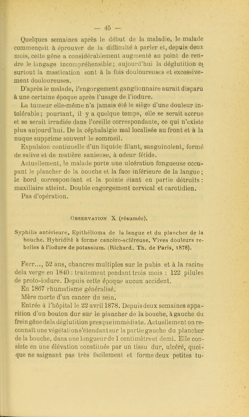 I — 45 — Quelques semaines après le début de la maladie, le malade commençiiil à éprouver de la dii'iicullé à parler et, depuis deux mois, celte gêne a considérablement augmenté au point de ren- dre le langage incompréhensible; aujoui-d'hui la déglutition et surtout la mastication sont à la t'ois douloureuses et excessive- ment douloureuses. D'après le malade, l'engorgement ganglionnaire aurait disparu à une certaine époque après l'usage de Tiodure. La tumeur elle-même n'a jamais été le siège d'une douleur in- tolérable; pourtant, il y a quelque temps, elle se serait accrue et se serait irradiée dans l'oreille correspondante, ce qui n'existe plus aujourd'hui. De la céphalalgie mal localisée au front et à la nuque supprime souvent le sommeil. Expulsion continuelle d'un liquide filant, sanguinolent, formé de salive et de matière sanieuse, à odeur fétide. Actuellement, le malade porte une ulcération fongueuse occu- pant le plancher de la bouche et la face inférieure de la langue; le bord correspondant et la pointe étant en partie détruits: maxillaire atteint. Double engorgement cervical et carotidien. Pas d'opération. Observation X (résumée). Syphilis antérieure. Epithélioma de la langue et du plancher de la bouche. Hybridité à forme cancéro-scléreuse. Vives douleurs re- belles à l'iodure de potassium. (Richard. Th. de Paris, 1878), Ferr..., 52 ans, chancres multiples sur le pubis et à la racine delà verge en 1840 : traitement pendant trois mois : 122 pilules de proto-iodure. Depuis cette époque aucun accident. En 1867 rhumatisme généralisé; Mère morte d'un cancer du sein. Entrée à l'hôpital le 22 avril 1878. Depuis deux semaines appa- rition d'un bouton dur sur le plancher de la bouche, à gauche du frein gêne delà déglutition presque immédia te. A(;tuellementonre- connaîtunevégétations'étendantsur lapurtiegauche du plancher de la bouche, dans une longueurde 1 centimètreet demi. Elle con- siste en une élévation constituée par un tissu dur, ulcéré, quoi- que ne saignant pas très facilement et forme deux petites tu-