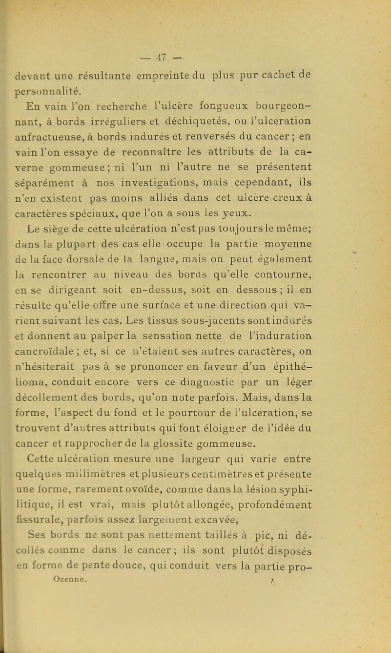 devant une résultante empreinte du plus pur cachet de personnalité. En vain l'on recherche l'ulcère fongueux bourgeon- nant, à bords irréguliers et déchiquetés, ou l'ulcération anfractueuse, à bords indurés et renversés du cancer ; en vain l'on essaye de reconnaître les attributs de la ca- verne gommeuse;ni l'un ni l'autre ne se présentent séparément à nos investigations, mais cependant, ils n'en existent pas moins alliés dans cet ulcère creux à caractères spéciaux, que l'on a sous les yeux. Le siège de cette ulcération n'est pas toujours le même; dans la plupart des cas elle occupe la partie moyenne de la face dorsale de la langue, mais on peut également la rencontrer au niveau des bords qu'elle contourne, en se dirigeant soit en-dessus, soit en dessous ; il en résulte qu'elle olïre une surface et une direction qui va- rient suivant les cas. Les tissus sous-jacents sontindarés et donnent au palper la sensation nette de l'induration cancroïdale ; et, si ce n'étaient ses autres caractères, on n'hésiterait pas à se prononcer en faveur d'un épithé- lioma, conduit encore vers ce diagnostic par un léger décollement des bords, qu'on note parfois. Mais, dans la forme, l'aspect du fond et le pourtour de l'ulcération, se trouvent d'autres attributs qui font éloigner de l'idée du cancer et rapprocher de la glossite gommeuse. Cette ulcération mesure une largeur qui varie entre quelques millimètres et plusieurs centimètres et présente une forme, rarement ovoïde, comme dans la lésion syphi- litique, il est vrai, mais plutôt allongée, profondément fissurale, parfois assez largement excavée, Ses bords ne sont pas nettement taillés à pic, ni dé- collés comme dans le cancer; ils sont plutôt disposés en forme de pente douce, qui conduit vers la partie pro- Ozenne. j.