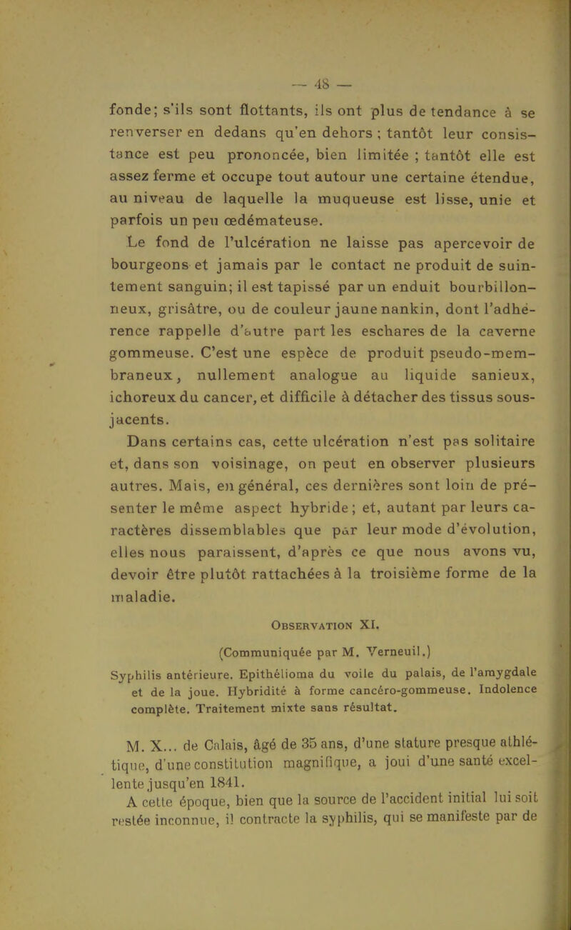 fonde; s'ils sont flottants, ils ont plus de tendance à se renverser en dedans qu'en dehors ; tantôt leur consis- tance est peu prononcée, bien limitée ; tantôt elle est assez ferme et occupe tout autour une certaine étendue, au niveau de laquelle la muqueuse est lisse, unie et parfois un peu œdémateuse. Le fond de l'ulcération ne laisse pas apercevoir de bourgeons et jamais par le contact ne produit de suin- tement sanguin; il est tapissé par un enduit bourbillon- neux, grisâtre, ou de couleur jaune nankin, dont l'adhé- rence rappelle d'fautre part les eschares de la caverne gommeuse. C'est une espèce de produit pseudo-mem- braneux, nullement analogue au liquide sanieux, ichoreux du cancer, et difficile à détacher des tissus sous- jacents. Dans certains cas, cette ulcération n'est pas solitaire et, dans son voisinage, on peut en observer plusieurs autres. Mais, e)i général, ces dernières sont loin de pré- senter le même aspect hybride ; et, autant par leurs ca- ractères dissemblables que pàr leur mode d'évolution, elles nous paraissent, d'après ce que nous avons vu, devoir être plutôt rattachées à la troisième forme de la maladie. Observation XI. (Communiquée par M. Verneuil.) Syphilis antérieure. Epithélioma du voile du palais, de l'amygdale et de la joue. Hybridité à forme cancéro-gommeuse. Indolence complète. Traitement mixte sans résultat. M. X... de Calais, âgé de 35 ans, d'une stature presque athlé- tique, d'une constitution magnifique, a joui d'une santé excel- lente jusqu'en 1841. A cette époque, bien que la source de l'accident initial lui soit restée inconnue, il contracte la syphilis, qui se manifeste par de