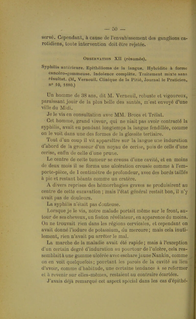 servé. Cependant, à cause de l'envahissement des ganglions ca- rotidiens, toute intervention doit être rejetée. Observation XII (résumée). Syphilis antérieure. Epithélioma de ia langue, Hybridite à forme cancéro-gommeuse. Indolence complète. Traitement mixte sans résultat. (M, Verneuil. Clinique de la Pitié, Journal le Praticien, no dO, 1880.) Un homme de 38 ans, dit M. Verneuil, robuste et vigoureux, paraissant jouir de la plus belle des santés, m'est envoyé d'une ville du Midi. Je le vis en consultation avec MM. Broça et Trélat. Cet homme, grand viveur, qui ne niait pas avoir contracté la syphilis, avait eu pendant longtemps la langue fendillée, comme on le voit dans une des formes de la glossite tertiaire. Tout d'un coup il vit apparaître sur la langue une induration d'abord de la grosseur d'un noyau de ceri.se, puis de celle d'une cerise, enfin de celle d'une prune. Le centre de cette tumeur se creusa d'une cavité, et en moins de deux mois il se forma une ulcération creusée comme à l'em- porte-pièce, de 1 centimètre de profondeur, avec des bords taillés à pic et restant béants comme un cratère. A divers reprises des hémorrhagies graves se produisirent au centre de cette excavation ; mais l'état général restait bon, il n'y avait pas de douleurs. La syphilis n'était pas douteuse. Lorsque je le vis, notre malade portait même sur le front, au- tour de ses cheveux, un feston révélateur, en apparence du moins. On ne trouvait rien dans les régions cervicales, et cependant on avait donné l'iodure de potassium, du mercure; mais cela inuti- lement, rien n'avait pu arrêter le mal. La marche de la maladie avait été rapide; mais à l'exception d'un certain degré d'induration au pourtour de l'ulcère, cela res- semblaitàune gomme ulcérée avec eschare jaune Nankin, comme on en voit quelquefois; pourtant les parois de la cavité au lieu d'avoir, comme d'habitude, une certaine tendance à se refermer et à revenir sur elles-mêmes, restaient au contraire écartées. J'avais déjà remarqué cet aspect spécial dans les cas d'épithé-