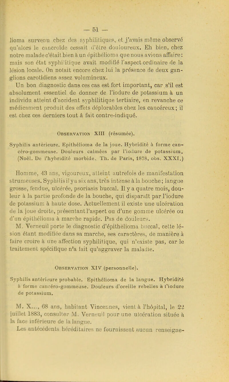 Jioma survenu chez des syphilitiques, et j'avais môme observé qu'alors le cancroïde cessait d'ôlre douloureux. Eh bien, chez notre malade c'était bien à un épilhélioma que nous avions affaire: mais son état syphilitique avait modifié l'aspect ordinaire de la lésion locale. On notait encore chez lui la présence de deux gan- glions carolidiens assez volumineux. Un bon diagnostic dans ces cas est fort important, car s'il est absolument essentiel de donner de l'iodure de potassium à un individu atteint d'accident syphilitique tertiaire, en revanche ce médicament produit des effets déplorables chez les cancéreux; il est chez ces derniers tout â fait contre-indiqué. Observation XIII (résumée). Syphilis antérieure. Epithélioma de la joue. Hybridité à forme can- céro-gommeuse. Douleurs calmées par l'iodure de potassium. (Noël. De l'hybridité morbide. Th. de Paris, 1878, obs. XXXI.) Homme. 43 ans, vigoureux, atteint autrefois de manifestation strumeuses. Syphilisil ya six ans, très intense àla bouche; langue grosse, fendue, ulcérée, psoriasis buccal. Il y a quatre mois, dou- leur à la partie profonde de la bouche, qui disparaît par l'iodure de potassium à haute dose. Actuellement il existe une ulcération de la joue droite, présentant l'aspect ou d'une gomme ulcérée ou d'un épithélioma à marche rapide. Pas de douleur.-?. M. Verneuil porte le diagnostic d'épithélioma buccal, cette lé- sion étant modifiée dans sa marche, ses caractères, de manière à faire croire à une affection syphilitique, qui n'existe pas, car le traitement spécifique n'a fait qu'aggraver la maladie. Observation XIV (personnelle). Syphilis antérieure probable. Epithélioma de la langue. Hybridité à forme cancéro-gommeuse. Douleurs d'oreille rebelles à l'iodure de potassium. M. X..., 68 ans, habitant Vincer.nes, vient à l'hôpital, le 22 juillet 1883, consulter M. Verneuil pour une ulcération située à la face inférieure de la langue. Les antécédents héréditaires ne fournissent aucun renseigne-