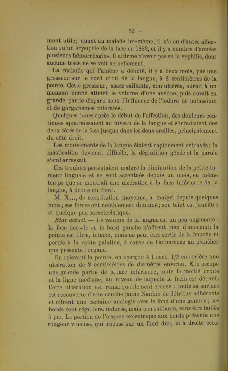 ment utile; quant au malade lui-même, il n'a eu d'autre afl'ec- tion qu'un érysipèle de la l'ace en 1882, et il y a nombre d'années plusieurs hémorrhagies. Il affirme n'avoir pas eu la syphilis, dont aucune trace ne se voit actuellement. La maladie qui l'amèn*^ a débuté, il y a deux mois, par une grosseur sur le bord droit de la langue, à 2 centimètres de la pointe. Cette grosseur, assez saillante, non ulcérée, aurait à un moment donné atteint le volume d'une aveline, puis aurait en grande partie disparu sous l'influence de l'iodure de potassium et de gargarismes chloratés. Quelques jours après le début de l'affection, des douleurs con- tinues apparaissaient au niveau de la langue et s'irradiaient des deux côtés de la face jusque dans les deux oreilles, principalement du côté droit. Les mouvements de la langue étaient rapidement entravés ; la mastication devenait difficile, la déglutition gênée et la parole s'embarrassait. Ces troubles persistaient malgré la diminution de la petite tu- meur linguale et se sont accentués depuis un mois, en même temps que se montrait une ulcération à la iace inférieure de la langue, à droite du front. M. X..., de constitution moyenne, a maigri depuis quelques mois; ses forces ont notablement diminué; son teint est jaunâtre et quelque peu caractéristique. Etat actuel. — Le volume de la langue est un peu augmenté : la face dorsale et le bord gauche n'offrent rien d'anormal; la pointe est libre, intacte, mais ne peut être sortie de la bouche ni portée à la voûte palatine, à cause de l'adhérence au plancher que présente l'organe. En relevant la pointe, on aperçoit à 1 cent. 1/2 en arrière une ulcération de 2 centimètres de diamètre environ. Klle occupe une grande partie de la face inférieure, toute la moitié droite et la ligne médiane, au niveau de laquelle le frein est détruit. Cette ulcération est remarquablement creuse : toute sa surface est recouverte d'une couche jaune Nankin de détritus adhérents offrent une certaine analogie avec le fond d'une gomme; ses bords sont réguliers, indurés, mais peu saillants, sans être taillés à pic. La portion de l'organe excentrique aux bords présente une rougeur vineuse, qui repose sur un fond dur, et à droite cette