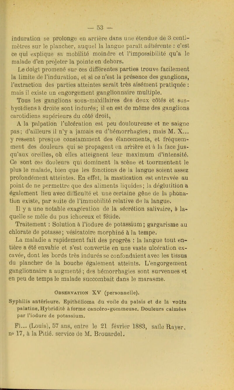 induration se prolonge en arrière dans une étendue de 3 centi- mètres sur le plancher, auquel la langue paraît adhérente : c'est ce qui explique sa mobilité moindre et l'impossibilité qu'a le malade d'en projeter la pointe en dehors. Le doigt promené sur ces différentes parties trouve facilement la limite de l'induration, et si ce n'est la présence des ganglions, l'extraction des parties atteintes serait très aisément pratiquée : mais il existe un engorgement ganglionnaire multiple. Tous les ganglions sous-mabàllaires des deux côtés et sus- hyoïdiens à droite sont indurés; il en est de même des ganglions carotidiens supérieurs du côté droit, A la pulpation l'ulcération est peu douloureuse et ne saigne pas; d'ailleurs il n'y a jamais eu d'hémorrhagies; mais M. X... y ressent presque constamment des élancements, et fréquem- ment des douleurs qui se propagent en arrière et à la face jus- qu'aux oreilles, où elles atteignent leur maximum d'intensité. Ce sont ces douleurs qui dominent la scène et tourmentent le plus le malade, bien que les fonctions de la langue soient assez profondément atteintes. En effet, la mastication est entravée au point de ne permettre que des aliments liquides; la déglutition a également lieu avec dil'ficulté et une certaine gêne de la phona- tion existe, par suite de l'immobilité relative de la langue. Il y a une notable exagération de la sécrétion salivaire, à la- quelle se mêle du pus ichoreux et fétide. Traitement : Solution à l'iodure de potassium; gargarisme au chlorate de pof.asse; vésicatoire morphiné à la tempe. La maladie a rapidement fait des progrès : la langue tout en- tière a été envahie et s'est convertie en une vaste ulcération ex- cavée, dont les bords très indurés se confondaient avec les tissus du plancher de la bouche également atteints. L'engorgement ganglionnaire a augmenté; des hémorrhagies sont survenues et en peu de temps le malade succombait dans le marasme. Observation XV (personnelle). Syphilis antérieure. Epithélioma du voile du palais et de la Toûte palatine, Hybridité à forme cancéro-gommeuse. Douleurs calmées par l'iodure de potassium. Pi... (Louis), 57 ans, entre le 21 février 1883, salle Rayer, no 17, à la Pitié, service de M. Brouardel.