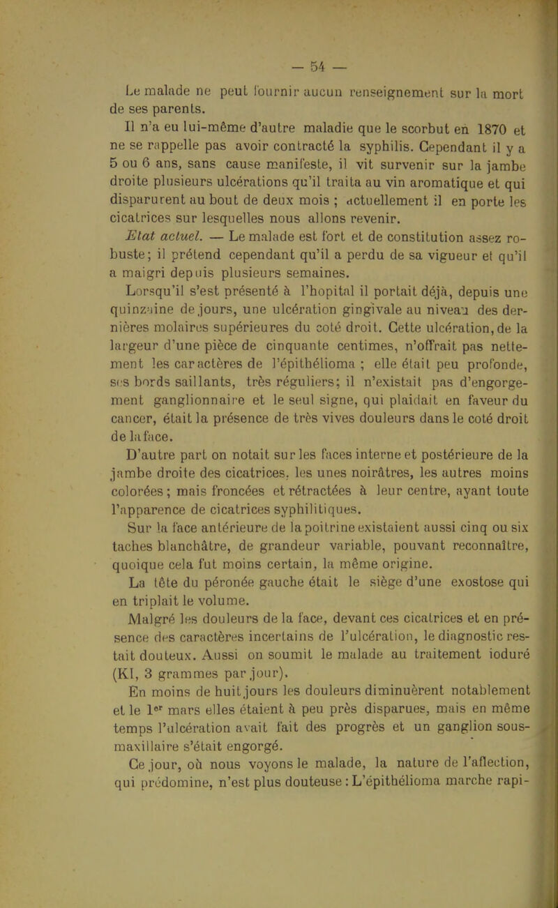 Le malade ne peut lournir aucun renseignement sur la mort de ses parents. Il n'a eu lui-même d'autre maladie que le scorbut en 1870 et ne se rappelle pas avoir contracté la syphilis. Cependant il y a 5 ou 6 ans, sans cause manifeste, il vit survenir sur la jambe droite plusieurs ulcérations qu'il traita au vin aromatique et qui disparurent au bout de deux mois ; dctuellement il en porte les cicatrices sur lesquelles nous allons revenir. Etat actuel. — Le malade est fort et de constitution assez ro- buste; il prétend cependant qu'il a perdu de sa vigueur et qu'il a maigri depuis plusieurs semaines. Lorsqu'il s'est présenté à l'hôpital il portait déjà, depuis une quinzaine de.jours, une ulcération gingivale au niveau des der- nières molaires supérieures du coté droit. Cette ulcération,de la largeur d'une pièce de cinquante centimes, n'offrait pas nette- ment les caractères de l'épithélioma ; elle était peu profonde, S(.'S bords saillants, très réguliers; il n'existait pas d'engorge- ment ganglionnaire et le seul signe, qui plaidait en faveur du cancer, était la présence de très vives douleurs dans le coté droit de la face. D'autre part on notait sur les faces interne et postérieure de la jambe droite des cicatrices, les unes noirâtres, les autres moins colorées; mais froncées et rétractées à leur centre, ayant toute l'apparence de cicatrices syphilitiques. Sur la face antérieure de la poitrine existaient aussi cinq ou six taches blanchâtre, de grandeur variable, pouvant reconnaître, quoique cela fut moins certain, la même origine. La tête du péronée gauche était le siège d'une exostose qui en triplait le volume. Malgré les douleurs de la face, devant ces cicatrices et en pré- sence des caractères incertains de l'ulcération, le diagnostic res- tait douteux. Aussi on soumit le malade au traitement ioduré (Kl, 3 grammes par jour). En moins de huit jours les douleurs diminuèrent notablement et le mars elles étaient à peu près disparues, mais en même temps l'ulcération avait fait des progrès et un ganglion sous- raaxiliaire s'était engorgé. Ce Jour, où nous voyons le malade, la nature de l'aflection, qui prédomine, n'est plus douteuse : L'épithélioma marche rapi-