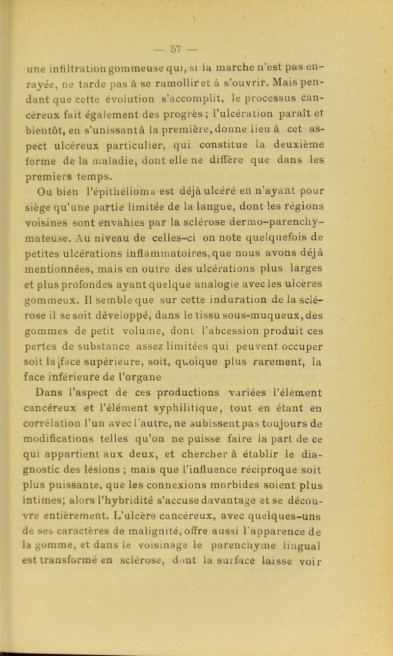 une infiltration gommeuse qui, si la marche n'est pas en- rayée, ne tarde pas à se ramollir et à s'ouvrir. Mais pen- dant que cette évolution s'accomplit, le processus can- céreux fait également des progrès ; l'ulcération paraît et bientôt, en s'unissantà la première, donne lieu à cet as- pect ulcéreux particulier, qui constitue la deuxième forme de la maladie, dont elle ne diffère que dans les premiers temps. Ou bien l'épithélioma est déjà ulcéré en n'ayant pour siège qu'une partie limitée de la langue, dont les régions voisines sont envahies par la sclérose dermo-parenchy- mateuse. Au niveau de celles-ci on note quelquefois de petites ulcérations inflammatoires,que nous avons déjà mentionnées, mais en outre des ulcérations plus larges et plus profondes ayant quelque analogie avec les ulcères gommeux. Il semble que sur cette induration de la sclé- rose il se soit développé, dans le tissu sous-muqueux, des gommes de petit volume, dont l'abcession produit ces pertes de substance assez limitées qui peuvent occuper soit la [face supérieure, soit, quoique plus rarement, la face inférieure de l'organe Dans l'aspect de ces productions variées l'élément cancéreux et l'élément syphilitique, tout en étant en corrélation l'un avec l'autre, ne subissent pas toujours de modifications telles qu'on ne puisse faire la part de ce qui appartient aux deux, et chercher à établir le dia- gnostic des lésions ; mais que l'influence réciproque soit plus puissante, que les connexions morbides soient plus intimes; alors l'hybridité s'accuse davantage et se décou- vre entièrement. L'ulcère cancéreux, avec quelques-uns de ses caractères de malignité, offre aussi l'apparence de la gomme, et dans le voismage le parenchyme lingual est transformé en sclérose, dont la surface laisse voir