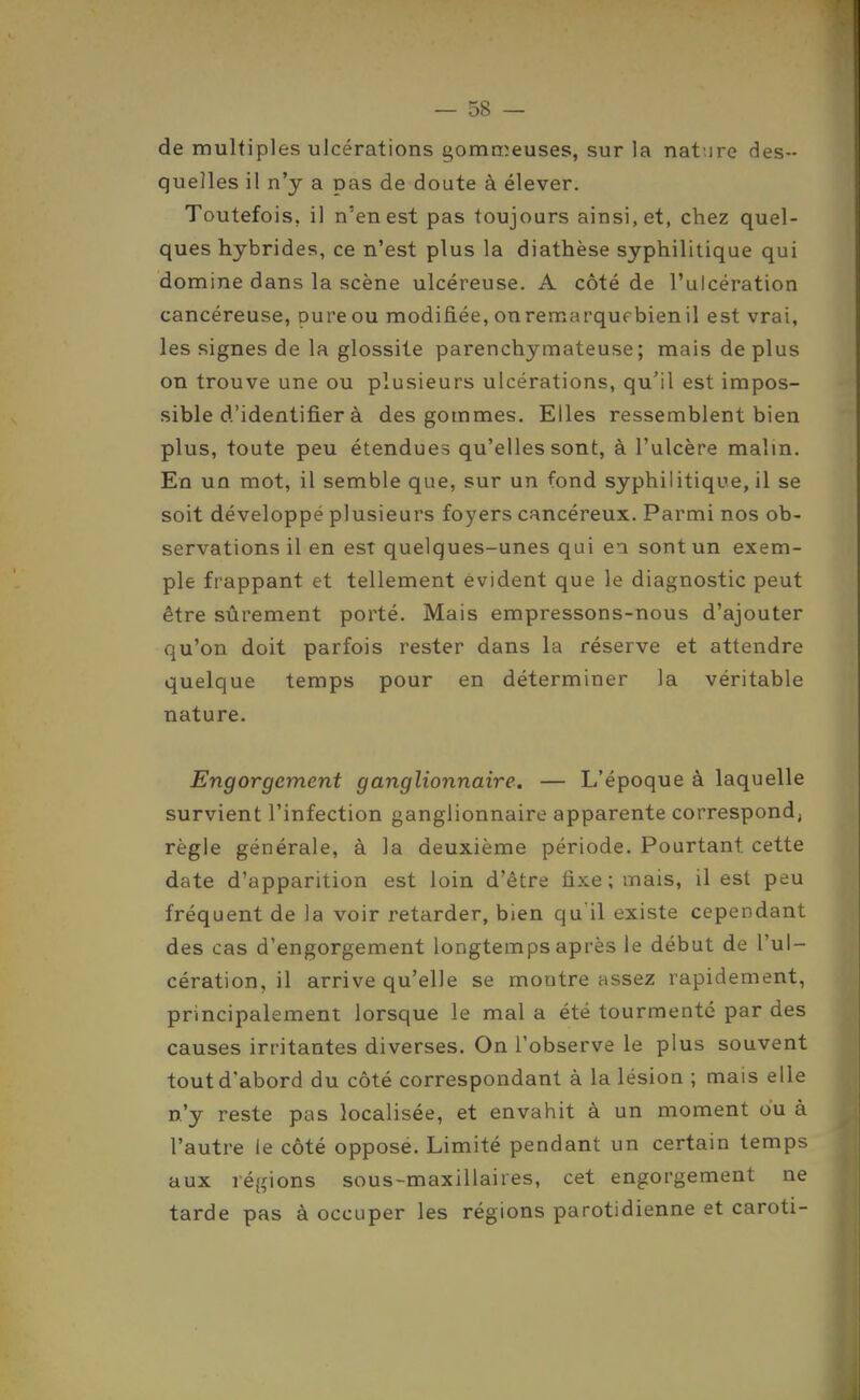 de multiples ulcérations gommeuses, sur la nat.ire des- quelles il n'y a pas de doute à élever. Toutefois, il n'en est pas toujours ainsi, et, chez quel- ques hybrides, ce n'est plus la diathèse syphilitique qui domine dans la scène ulcéreuse. A côté de l'ulcération cancéreuse, pureou modifiée, onremarqufbienil est vrai, les signes de la glossite parenchymateuse ; mais de plus on trouve une ou plusieurs ulcérations, qu'il est impos- sible d'identifier à des gommes. Elles ressemblent bien plus, toute peu étendues qu'elles sont, à l'ulcère malin. En un mot, il semble que, sur un fond syphilitique, il se soit développé plusieurs foyers cancéreux. Parmi nos ob- servations il en est quelques-unes qui ea sont un exem- ple frappant et tellement évident que le diagnostic peut être sûrement porté. Mais empressons-nous d'ajouter qu'on doit parfois rester dans la réserve et attendre quelque temps pour en déterminer la véritable nature. Engorgement ganglionnaire. — L'époque à laquelle survient l'infection ganglionnaire apparente correspond, règle générale, à la deuxième période. Pourtant cette date d'apparition est loin d'être fixe; mais, il est peu fréquent de la voir retarder, bien qu'il existe cependant des cas d'engorgement longtemps après le début de l'ul- cération, il arrive qu'elle se montre assez rapidement, principalement lorsque le mal a été tourmenté par des causes irritantes diverses. On l'observe le plus souvent tout d'abord du côté correspondant à la lésion ; mais elle n'y reste pas localisée, et envahit à un moment ou à l'autre le côté opposé. Limité pendant un certain temps aux régions sous-maxillaires, cet engorgement ne tarde pas à occuper les régions parotidienne et caroti-